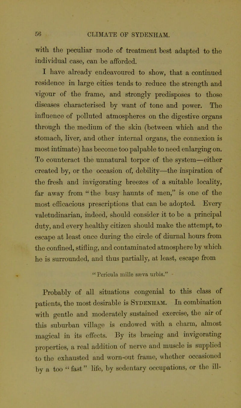 witli the peculiar mode of treatment best adapted to the individual case, can be afforded. I have already endeavoured to show, that a continued residence in large cities tends to reduce the strength and vigour of the frame, and strongly predisposes to those diseases characterised by want of tone and power. The influence of polluted atmospheres on the digestive organs through the medium of the skin (between which and the stomach, liver, and other internal organs, the connexion is most intimate) has become too palpable to need enlarging on. To counteract the unnatural torpor of the system—either created by, or the occasion of, debility—the inspiration of the fresh and invigorating breezes of a suitable locality, far away from “ the busy haunts of men,” is one of the most efficacious prescriptions that can be adopted. Every valetudinarian, indeed, should consider it to be a principal duty, and every healthy citizen should make the attempt, to escape at least once during the circle of diurnal hours from the confined, stifling, and contaminated atmosphere by which he is surrounded, and thus partially, at least, escape from “ Pericula mille sawa urbis.” - Probably of all situations congenial to this class of patients, the most desirable is Sydenham. In combination -with gentle and moderately sustained exercise, the air of this suburban village is endowed with a charm, almost magical in its effects. By its bracing and invigorating properties, a real addition of nerve and muscle is supplied to the exhausted and worn-out frame, whether occasioned by a too “ fast” life, by sedentary occupations, or tho ill-