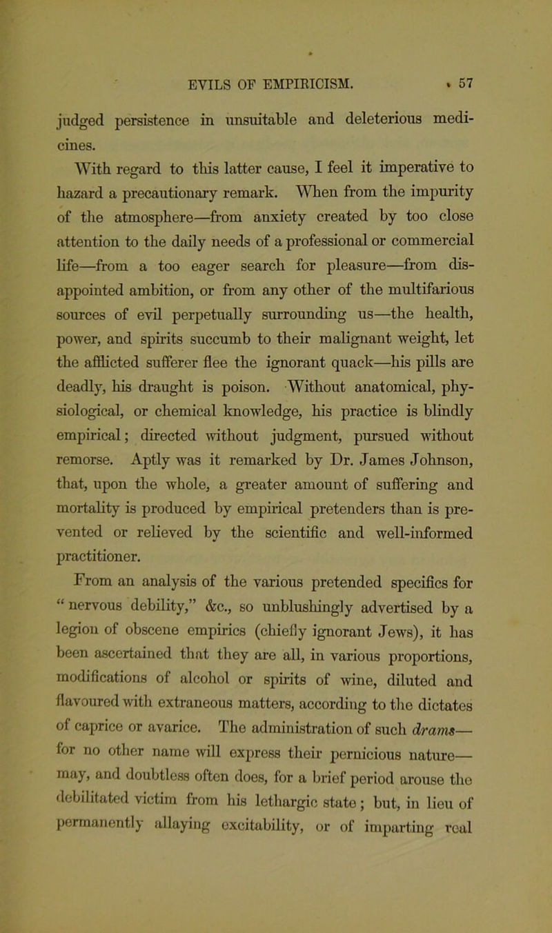 judged persistence in unsuitable and deleterious medi- cines. With regard to this latter cause, I feel it imperative to hazard a precautionary remark. When from the impurity of the atmosphere—from anxiety created by too close attention to the daily needs of a professional or commercial life—from a too eager search for pleasure—from dis- appointed ambition, or from any other of the multifarious sources of evil perpetually surrounding us—the health, power, and spirits succumb to their malignant weight, let the afflicted sufferer flee the ignorant quack—his pills are deadly, his draught is poison. Without anatomical, phy- siological, or chemical knowledge, his practice is blindly empirical; directed without judgment, pursued without remorse. Aptly was it remarked by Dr. James Johnson, that, upon the whole, a greater amount of suffering and mortality is produced by empirical pretenders than is pre- vented or relieved by the scientific and well-informed practitioner. From an analysis of the various pretended specifics for “ nervous debility,” &c., so unblushingly advertised by a legion of obscene empirics (chiefly ignorant Jews), it has been ascertained that they are all, in various proportions, modifications of alcohol or spirits of wine, diluted and flavoured with extraneous matters, according to the dictates of caprice or avarice. The administration of such drams— for no other name will express their pernicious nature— may, and doubtless often does, for a brief period arouse the debilitated victim from his lethargic state; but, in lieu of permanently allaying excitability, or of imparting veal