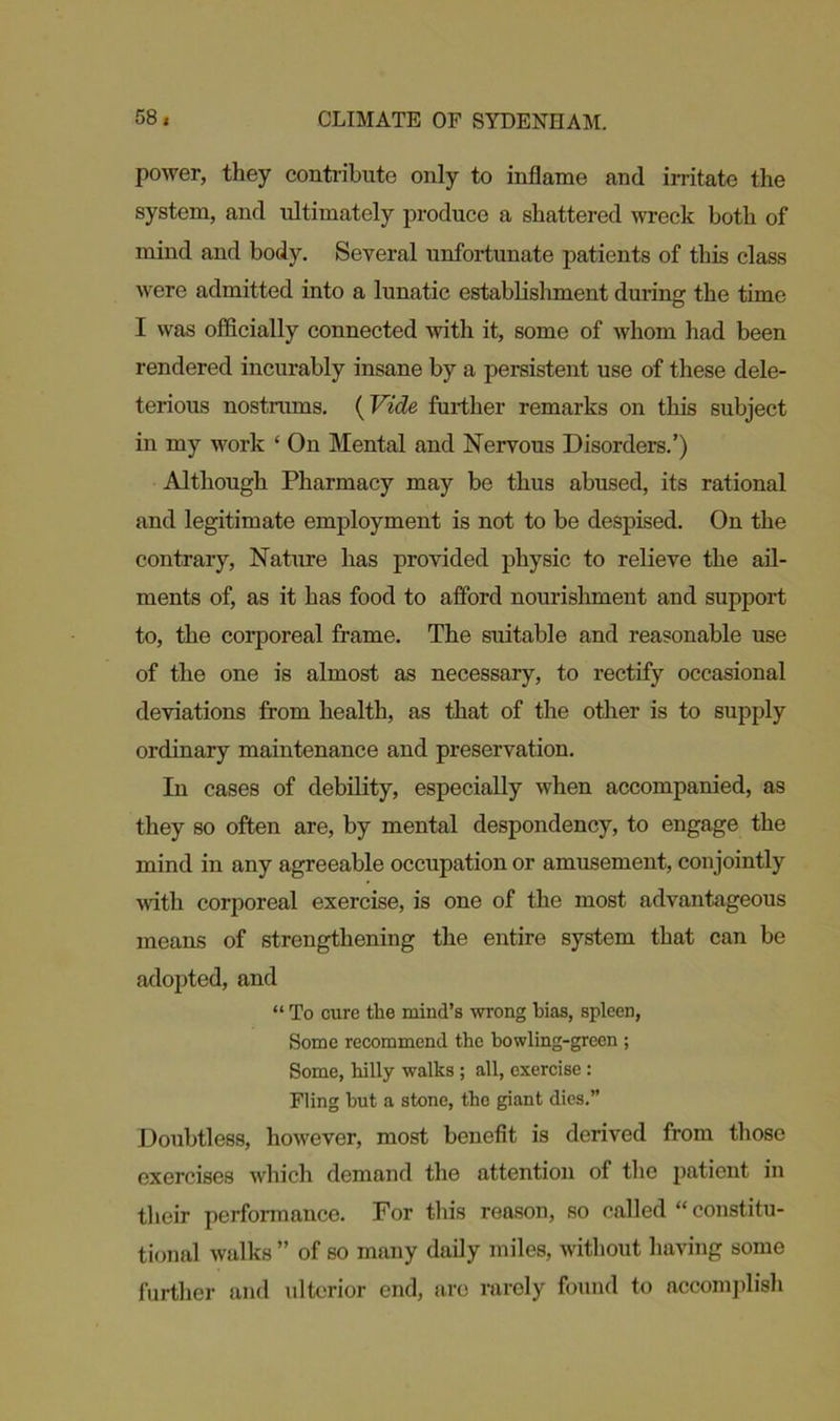 power, they contribute only to inflame and irritate the system, and ultimately produce a shattered wreck both of mind and body. Several unfortunate patients of this class were admitted into a lunatic establishment during the time I was officially connected with it, some of whom had been rendered incurably insane by a persistent use of these dele- terious nostrums. (Vide further remarks on this subject in my work ‘ On Mental and Nervous Disorders.’) Although Pharmacy may be thus abused, its rational and legitimate employment is not to be despised. On the contrary, Nature has provided physic to relieve the ail- ments of, as it has food to afford nourishment and support to, the corporeal frame. The suitable and reasonable use of the one is almost as necessary, to rectify occasional deviations from health, as that of the other is to supply ordinary maintenance and preservation. In cases of debility, especially when accompanied, as they so often are, by mental despondency, to engage the mind in any agreeable occupation or amusement, conjointly with corporeal exercise, is one of the most advantageous means of strengthening the entire system that can be adopted, and “ To cure the mind’s wrong bias, spleen, Some recommend the bowling-green ; Some, hilly walks ; all, exercise : Fling hut a stone, tho giant dies.” Doubtless, however, most benefit is derived from those exercises which demand the attention of the patient in their performance. For this reason, so called “ constitu- tional walks ” of so many daily miles, without having some further and ulterior end, are rarely found to accomplish