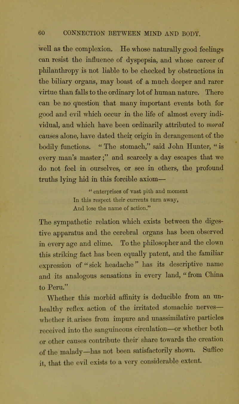 well as the complexion. He whose naturally good feelings can resist the influence of dyspepsia, and whose career of philanthropy is not liable to be checked by obstructions in the biliary organs, may boast of a much deeper and rarer virtue than falls to the ordinary lot of human nature. There can be no question that many important events both for good and evil which occur in the life of almost every indi- vidual, and which have been ordinarily attributed to moral causes alone, have dated their origin in derangement of the bodily functions. “ The stomach,” said John Hunter, “ is every man’s masterand scarcely a day escapes that we do not feel in ourselves, or see in others, the profound truths lying hid in this forcible axiom— “ enterprises of vast pith and moment In this respect their currents turn away, And lose the name of action.” The sympathetic relation which exists between the diges- tive apparatus and the cerebral organs has been observed in every age and clime. To the philosopher and the clown this strildng fact has been equally patent, and the familiar expression of “ sick headache ” has its descriptive name and its analogous sensations in every land, “ from China to Peru.” Whether this morbid affinity is deducible from an un- healthy reflex action of the irritated stomachic nerves— whether it. arises from impure and unassimilative particles received into the sanguineous circulation—or whether both or other causes contribute their share towards the creation of the malady—has not been satisfactorily shown. Suffice it, that the evil exists to a very considerable extent.