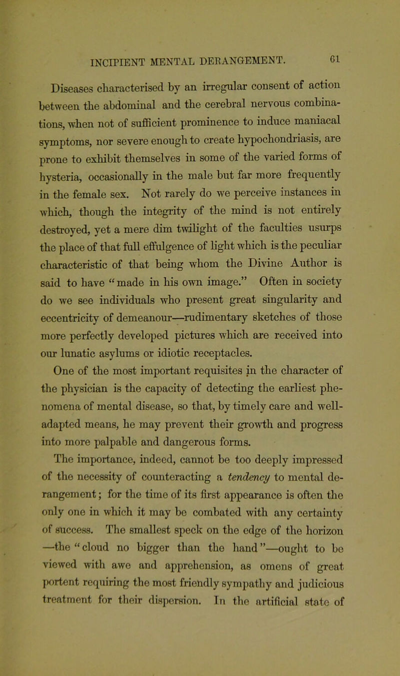 INCIPIENT MENTAL DERANGEMENT. G1 Diseases characterised by an irregular consent of action between the abdominal and the cerebral nervous combina- tions, when not of sufficient prominence to induce maniacal symptoms, nor severe enough to create hypochondriasis, are prone to exhibit themselves in some of the varied forms of hysteria, occasionally in the male but far more frequently in the female sex. Not rarely do we perceive instances in which, though the integrity of the mind is not entirely destroyed, yet a mere dim twilight of the faculties usurps the place of that full effulgence of light which is the peculiar characteristic of that being whom the Divine Author is said to have “made in his own image.” Often in society do we see individuals who present great singularity and eccentricity of demeanour—rudimentary sketches of those more perfectly developed pictures which are received into our lunatic asylums or idiotic receptacles. One of the most important requisites in the character of the physician is the capacity of detecting the earliest phe- nomena of mental disease, so that, by timely care and well- adapted means, he may prevent their growth and progress into more palpable and dangerous forms. The importance, indeed, cannot be too deeply impressed of the necessity of counteracting a tendency to mental de- rangement ; for the time of its first appearance is often the only one in which it may be combated with any certainty of success. The smallest speck on the edge of the horizon —the “ cloud no bigger than the hand ”—ought to be viewed with awe and apprehension, as omens of great portent requiring the most frietidly sympathy and judicious treatment for their dispersion. In the artificial state of