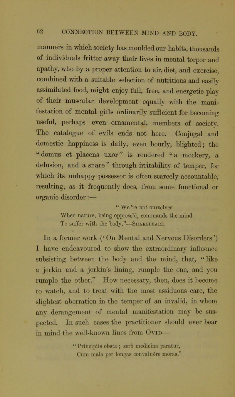 manners in which society has moulded our habits, thousands of individuals fritter away their lives in mental torpor and apathy, who by a proper attention to air, diet, and exercise, combined with a suitable selection of nutritious and easily assimilated food, might enjoy full, free, and energetic play of their muscular development equally with the mani- festation of mental gifts ordinarily sufficient for becoming useful, perhaps even ornamental, members of society. The catalogue of evils ends not here. Conjugal and domestic happiness is daily, even hourly, blighted; the “domiLS et placens uxor” is rendered “a mockery, a delusion, and a snare ” through irritability of temper, for which its unhappy possessor is often scarcely accountable, resulting, as it frequently does, from some functional or organic disorder:— “ We’re not ourselves When nature, being oppress’d, commands the mind To suffer with the body.”—Shakspeabe. In a former work (‘ On Mental and Nervous Disorders ’) I have endeavoured to show the extraordinary influence subsisting between the body and the mind, that, “ like a jerkin and a jerkin’s lining, rumple the one, and you rumple the other.” How necessary, then, does it become to watch, and to treat with the most assiduous care, the slightest aberration in the temper of an invalid, in whom any derangement of mental manifestation may be sus- pected. In such cases the practitioner should ever bear in mind the well-known lines from Ovid— “ Principiis obsta ; sero medicina paratur, Cum mala per longas convaluGrc moras.”