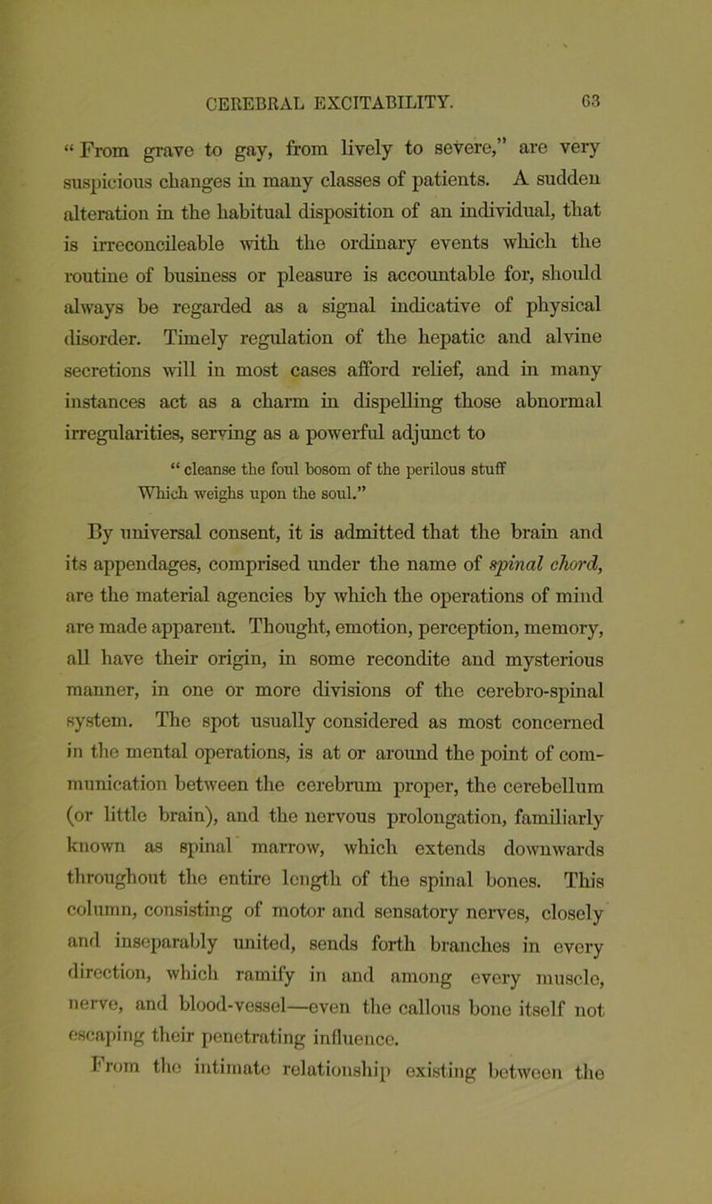 “ From grave to gay, from lively to severe,” are very suspicious changes iu many classes of patients. A sucldeu alteration in the habitual disposition of an individual, that is irreconcileable with the ordinary events which the routine of business or pleasure is accountable for, should always he regarded as a signal indicative of physical disorder. Timely regulation of the hepatic and alvine secretions will in most cases afford relief, and in many instances act as a charm in dispelling those abnormal irregularities, serving as a powerful adjunct to “ cleanse the foul bosom of the perilous stuff Which weighs upon the soul.” By universal consent, it is admitted that the brain and its appendages, comprised under the name of spinal chord, are the material agencies by which the operations of mind are made apparent. Thought, emotion, perception, memory, all have their origin, in some recondite and mysterious manner, in one or more divisions of the cerebro-spinal system. The spot usually considered as most concerned in the mental operations, is at or around the point of com- munication between the cerebrum proper, the cerebellum (or little brain), and the nervous prolongation, familiarly known as spinal marrow, which extends downwards throughout the entire length of the spinal bones. This column, consisting of motor and sensatory nerves, closely and inseparably united, sends forth branches in every direction, which ramify in and among every muscle, nerve, and blood-vessel—even the callous bone itself not escaping their penetrating influence. from the intimate relationship existing between the