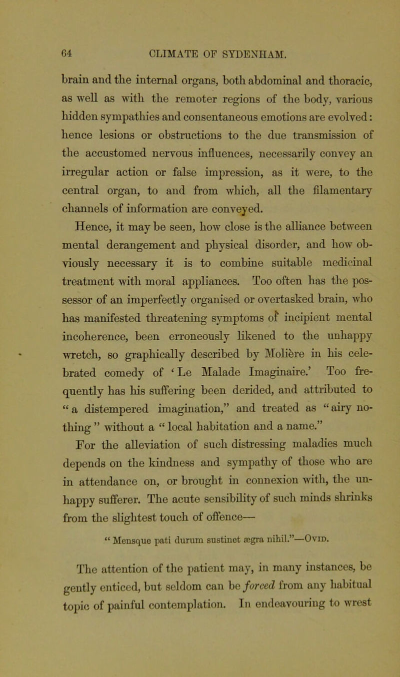 brain and the internal organs, both abdominal and thoracic, as well as with the remoter regions of the body, various hidden sympathies and consentaneous emotions are evolved: hence lesions or obstructions to the due transmission of the accustomed nervous influences, necessarily convey an irregular action or false impression, as it were, to the central organ, to and from which, all the filamentary channels of information are conveyed. Hence, it may be seen, how close is the alliance between mental derangement and physical disorder, and how ob- viously necessary it is to combine suitable medicinal treatment with moral appliances. Too often has the pos- sessor of an imperfectly organised or overtasked brain, who has manifested threatening symptoms of1 incipient mental incoherence, been erroneously likened to the unhappy wretch, so graphically described by Molibre in his cele- brated comedy of ‘ Le Malade Imaginaire.’ Too fre- quently has his suffering been derided, and attributed to “ a distempered imagination,” and treated as “ airy no- thing ” without a “ local habitation and a name.” For the alleviation of such distressing maladies much depends on the kindness and sympathy of those who are in attendance on, or brought in connexion with, the un- happy sufferer. The acute sensibility of such minds shrinks from the slightest touch of offence— “ Mensquo pati durum sustinot ccgra nihil.”—Ovid. The attention of the patient may, in many instances, be gently enticed, but seldom can be forced from any habitual topic of painful contemplation. In endeavouring to wrest