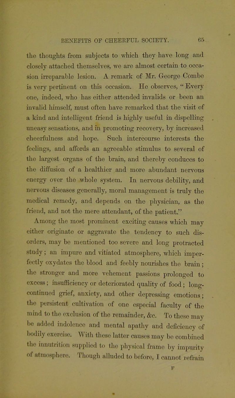 the thoughts from subjects to which they have long and closely attached themselves, we are almost certain to occa- sion irreparable lesion. A remark of Mr. George Combe is very pertinent on this occasion. lie observes, “ Every one, indeed, who has either attended invalids or been an invalid himself, must often have remarked that the visit of a kind and intelligent friend is highly useful in dispelling uneasy sensations, and in promoting recovery, by increased cheerfulness and hope. Such intercourse interests the feelings, and affords an agreeable stimulus to several of the largest organs of the brain, and thereby conduces to the diffusion of a healthier and more abundant nervous energy over the whole system. In nervous debility, and nervous diseases generally, moral management is truly the medical remedy, and depends on the physician, as the friend, and not the mere attendant, of the patient.” Among the most prominent exciting causes which may either originate or aggravate the tendency to such dis- orders, may be mentioned too severe and long protracted study; an impure and vitiated atmosphere, which imper- fectly oxydates the blood and feebly nourishes the brain; the stronger and more vehement passions prolonged to excess; insufficiency or deteriorated quality of food; long- continued grief, anxiety, and other depressing emotions; the persistent cultivation of one especial faculty of the mind to the exclusion of the remainder, &c. To these may be added indolence and mental apathy and deficiency of bodily exercise. With these latter causes may be combined the innutrition supplied to the physical frame by impurity of atmosphere. Though alluded to before, I cannot refrain