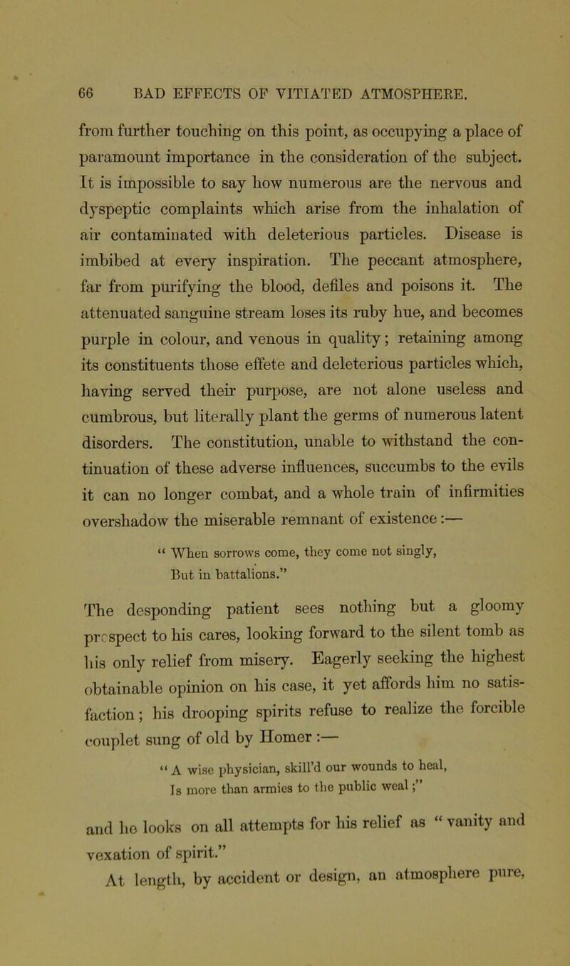 from further touching on this point, as occupying a place of paramount importance in the consideration of the subject. It is impossible to say how numerous are the nervous and dyspeptic complaints which arise from the inhalation of air contaminated with deleterious particles. Disease is imbibed at every inspiration. The peccant atmosphere, far from purifying the blood, defiles and poisons it. The attenuated sanguine stream loses its ruby hue, and becomes purple in colour, and venous in quality; retaining among its constituents those effete and deleterious particles which, having served their purpose, are not alone useless and cumbrous, but literally plant the germs of numerous latent disorders. The constitution, unable to withstand the con- tinuation of these adverse influences, succumbs to the evils it can no longer combat, and a whole train of infirmities overshadow the miserable remnant of existence:— “ When sorrows come, they come not singly, But in battalions.” The desponding patient sees nothing but a gloomy prospect to his cares, looking forward to the silent tomb as his only relief from misery. Eagerly seeking the highest obtainable opinion on his case, it yet affords him no satis- faction ; his drooping spirits refuse to realize the forcible couplet sung of old by Homer :— “ A wise physician, skill’d our wounds to heal, Is more than armies to the public weal and ho looks on all attempts for his relief as “ vanity and vexation of spirit.” At length, by accident or design, an atmosphere pure,