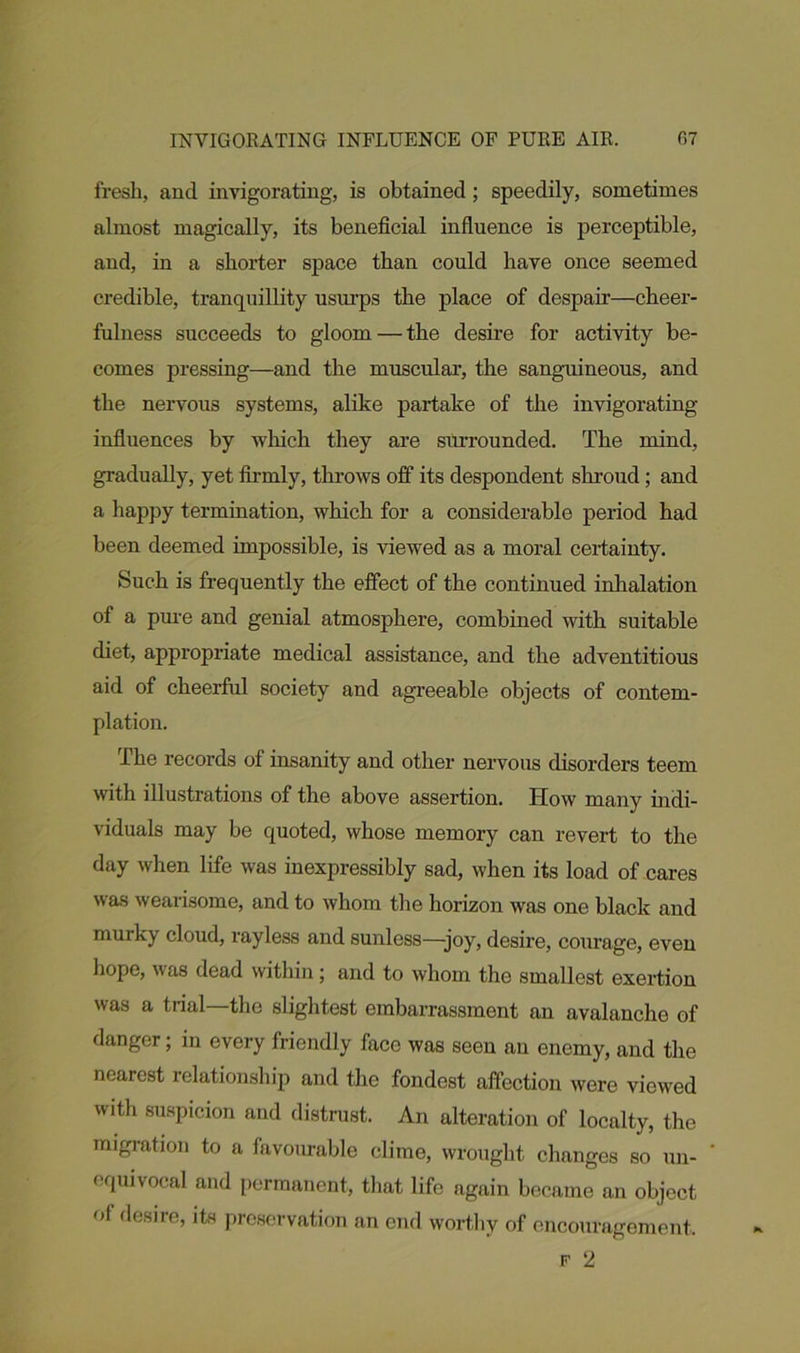 fresh, and invigorating, is obtained; speedily, sometimes almost magically, its beneficial influence is perceptible, and, in a shorter space than could have once seemed credible, tranquillity usurps the place of despair—cheer- fulness succeeds to gloom — the desire for activity be- comes pressing—and the muscular, the sanguineous, and the nervous systems, alike partake of the invigorating influences by which they are surrounded. The mind, gradually, yet firmly, throws off its despondent shroud; and a happy termination, which for a considerable period had been deemed impossible, is viewed as a moral certainty. Such is frequently the effect of the continued inhalation of a pure and genial atmosphere, combined with suitable diet, appropriate medical assistance, and the adventitious aid of cheerful society and agreeable objects of contem- plation. The records of insanity and other nervous disorders teem with illustrations of the above assertion. How many indi- viduals may be quoted, whose memory can revert to the day when life was inexpressibly sad, when its load of cares was wearisome, and to whom the horizon was one black and murky cloud, rayless and sunless—joy, desire, courage, even hope, was dead within; and to whom the smallest exertion was a trial—the slightest embarrassment an avalanche of danger; in every friendly face was seen an enemy, and the nearest relationship and the fondest affection were viewed with suspicion and distrust. An alteration of localty, the migration to a lavom-able clime, wrought changes so un- equivocal and permanent, that life ngain became an object of desire, its preservation an end worthy of encouragement, f 2