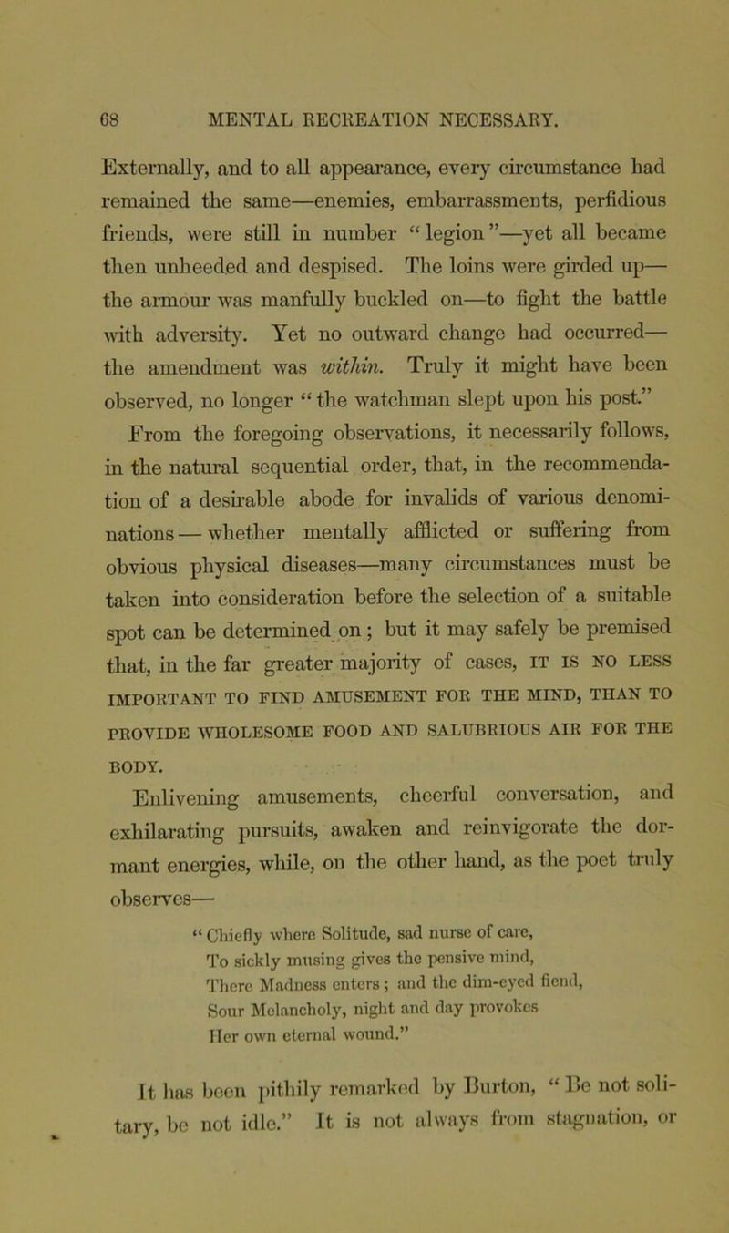 Externally, and to all appearance, every circumstance had remained the same—enemies, embarrassments, perfidious friends, were still in number “ legion ”—yet all became then unheeded and despised. The loins were girded up— the armour was manfully buckled on—to light the battle with adversity. Yet no outward change had occurred— the amendment was within. Truly it might have been observed, no longer “ the watchman slept upon his post.” From the foregoing observations, it necessarily follows, in the natural sequential order, that, in the recommenda- tion of a desirable abode for invalids of various denomi- nations— whether mentally afflicted or suffering from obvious physical diseases—many circumstances must be taken into consideration before the selection of a suitable spot can be determined on; but it may safely be premised that, in the far greater majority of cases, it is no less IMPORTANT TO FIND AMUSEMENT FOR THE MIND, THAN TO PROVIDE WHOLESOME FOOD AND SALUBRIOUS AIR FOR THE BODY. Enlivening amusements, cheerful conversation, and exhilarating pursuits, awaken and reinvigorate the dor- mant energies, while, on the other hand, as the poet truly observes— “ Chiefly where Solitude, sad nurse of care, To sickly musing gives the pensive mind, There Madness enters; and the dim-eyed fiend, Sour Melancholy, night and day provokes Her own eternal wound.” It has been pithily remarked by Burton, “ Be not soli- tary, be not idle.” It is not always from stagnation, or