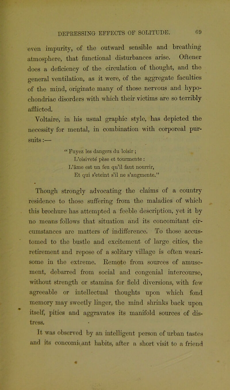 DEPRESSING EFFECTS OF SOLITUDE. 09 even impurity, of the outward sensible and breathing atmosphere, that functional disturbances arise. Oftener does a deficiency of the circulation of thought, and the general ventilation, as it were, of the aggregate faculties of the mind, originate many of those nervous and hypo- chondriac disorders with which their victims are so terribly afflicted. Voltaire, in Ins usual graphic style, has depicted the necessity for mental, in combination with corporeal pur- suits :— “ Fuyez les dangers du loisir; L’oisivete pese et tourmente: L’ame est un feu qu’il faut nourrir, Et qui s’eteint s’il ne s’augmente.” Though strongly advocating the claims of a countiy residence to those suffering from the maladies of which this brochure has attempted a feeble description, yet it by no means follows that situation and its concomitant cir- cumstances are matters of indifference. To those accus- tomed to the bustle and excitement of large cities, the retirement and repose of a solitary village is often weari- some in the extreme. Remote from sources of amuse- ment, debarred from social and congenial intercourse, without strength or stamina for field diversions, with few agreeable or intellectual thoughts upon which fond memory may sweetly linger, the mind sin-inks back upon itself, pities and aggravates its manifold sources of dis- tress. It was observed by an intelligent person of urban tastes and its coneomb ant habits, after a short visit to a friend