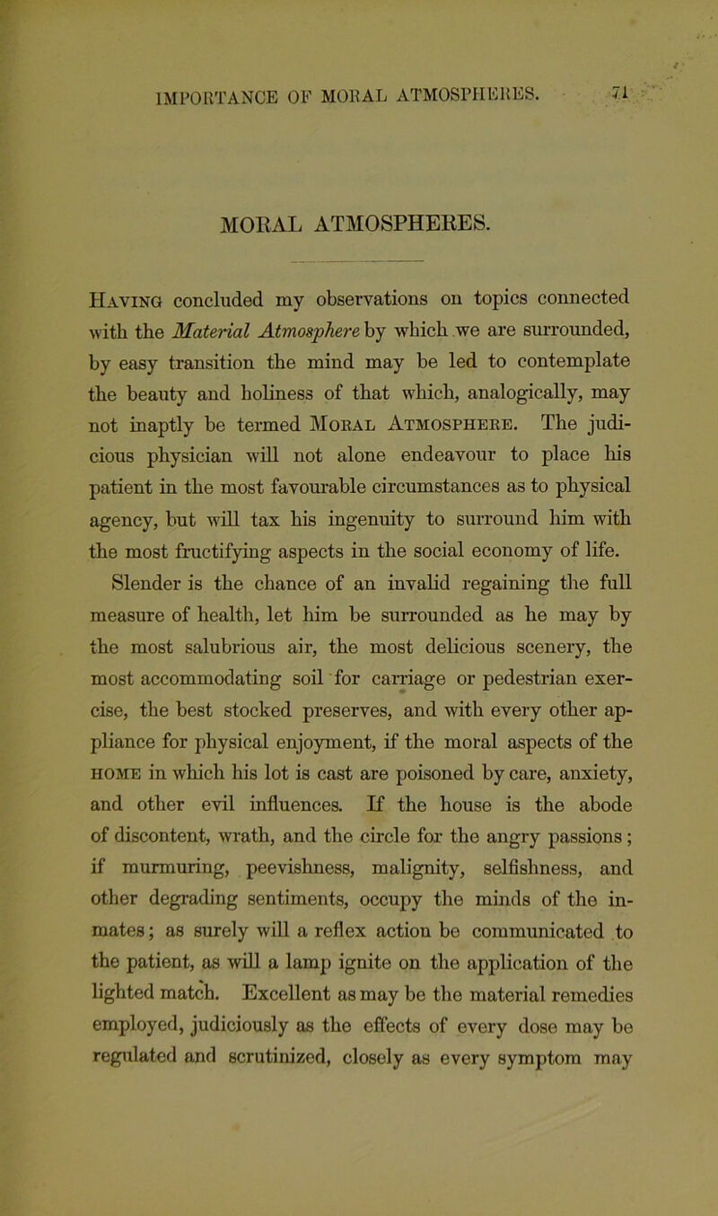 MORAL ATMOSPHERES. Having concluded my observations on topics connected with the Material Atmosphere by which we are surrounded, by easy transition the mind may be led to contemplate the beauty and holiness of that which, analogically, may not inaptly be termed Moral Atmosphere. The judi- cious physician will not alone endeavour to place his patient in the most favourable circumstances as to physical agency, but will tax his ingenuity to surround him with the most fructifying aspects in the social economy of life. Slender is the chance of an invalid regaining the full measure of health, let him be surrounded as he may by the most salubrious air, the most delicious scenery, the most accommodating soil for carnage or pedestrian exer- cise, the best stocked preserves, and with every other ap- pliance for physical enjoyment, if the moral aspects of the home in which his lot is cast are poisoned by care, anxiety, and other evil influences. If the house is the abode of discontent, wrath, and the circle for the angry passions; if murmuring, peevishness, malignity, selfishness, and other degrading sentiments, occupy the minds of the in- mates ; as surely will a reflex action be communicated to the patient, as will a lamp ignite on the application of the lighted match. Excellent as may be the material remedies employed, judiciously as the effects of every dose may be regulated and scrutinized, closely as every symptom may