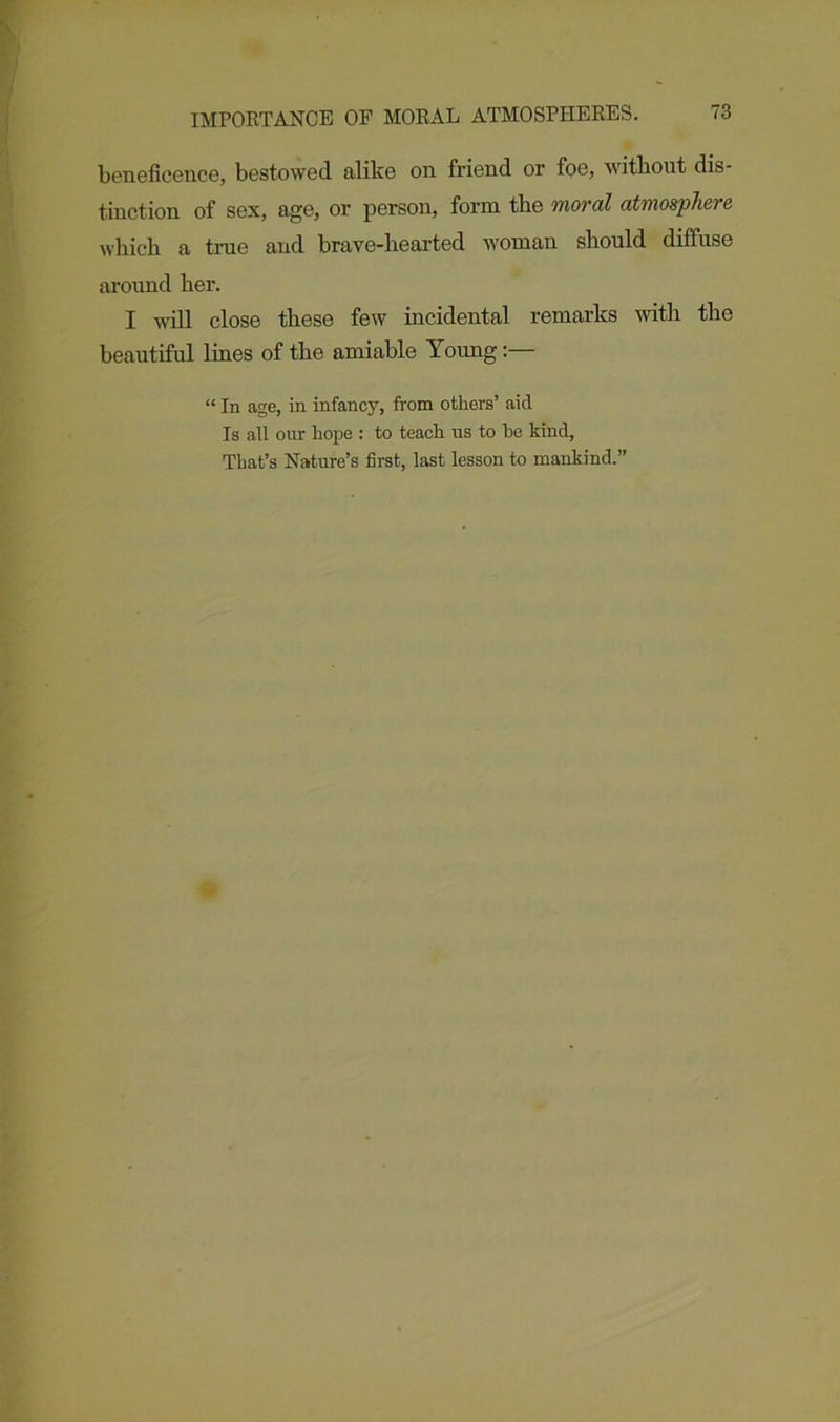 beneficence, bestowed alike on friend or foe, without dis- tinction of sex, age, or person, form the moral atmosphere which a true and brave-hearted woman should diffuse around her. I will close these few incidental remarks with the beautiful lines of the amiable Young “ In age, in infancy, from others’ aid Is all our hope : to teach us to he kind, That’s Nature’s first, last lesson to mankind.”