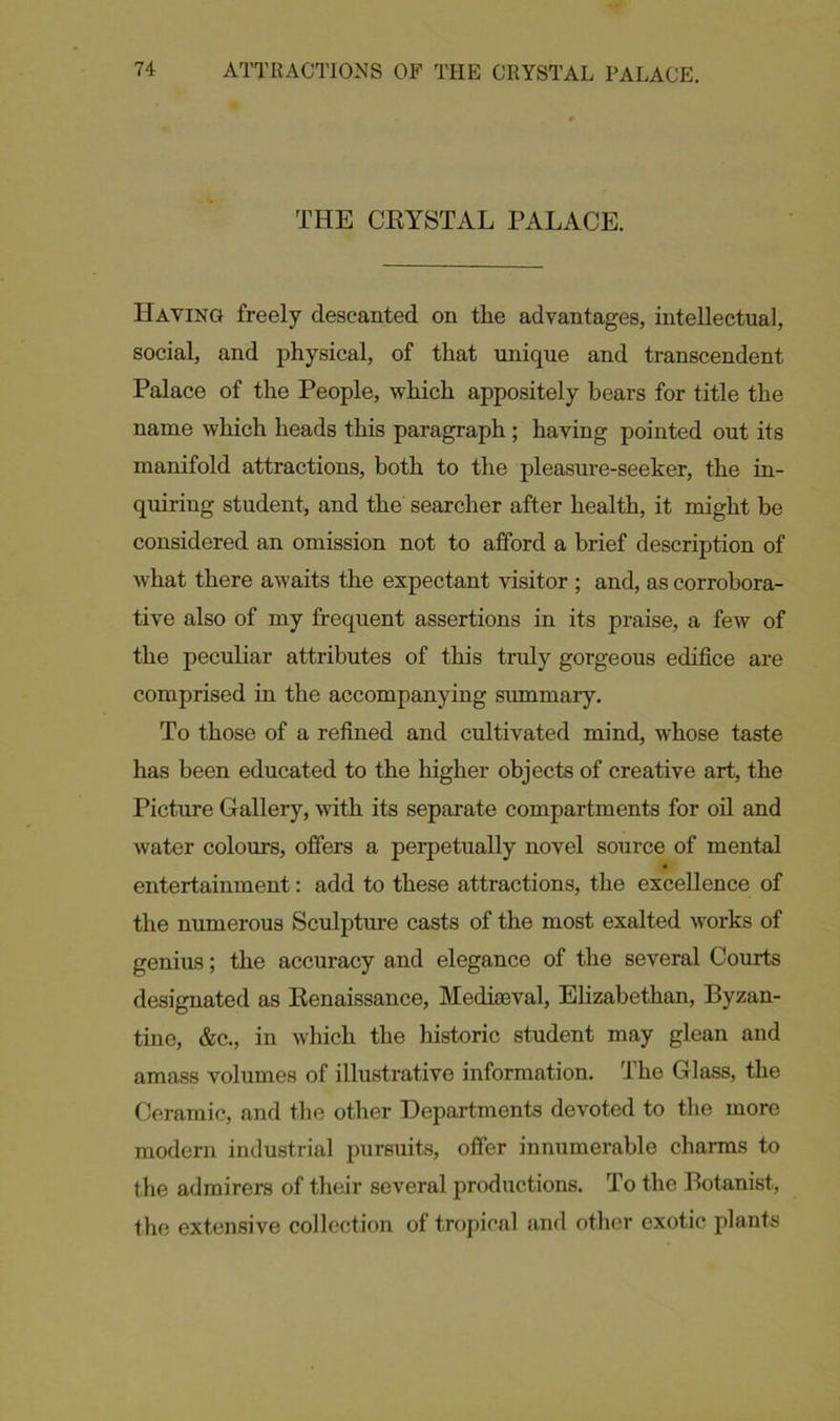 THE CRYSTAL PALACE. Having freely descanted on the advantages, intellectual, social, and physical, of that unique and transcendent Palace of the People, which appositely bears for title the name which heads this paragraph ; having pointed out its manifold attractions, both to the pleasure-seeker, the in- quiring student, and the searcher after health, it might be considered an omission not to afford a brief description of what there awaits the expectant visitor ; and, as corrobora- tive also of my frequent assertions in its praise, a few of the peculiar attributes of this truly gorgeous edifice are comprised in the accompanying summary. To those of a refined and cultivated mind, whose taste has been educated to the higher objects of creative art, the Picture Gallery, with its separate compartments for oil and water colours, offers a perpetually novel source of mental entertainment: add to these attractions, the excellence of the numerous Sculpture casts of the most exalted works of genius; the accuracy and elegance of the several Courts designated as Renaissance, Mediaeval, Elizabethan, Byzan- tine, &c., in which the historic student may glean and amass volumes of illustrative information. The Glass, the Ceramic, and the other Departments devoted to the more modern industrial pursuits, offer innumerable charms to the admirers of their several productions. To the Botanist, the extensive collection of tropical and other exotic plants
