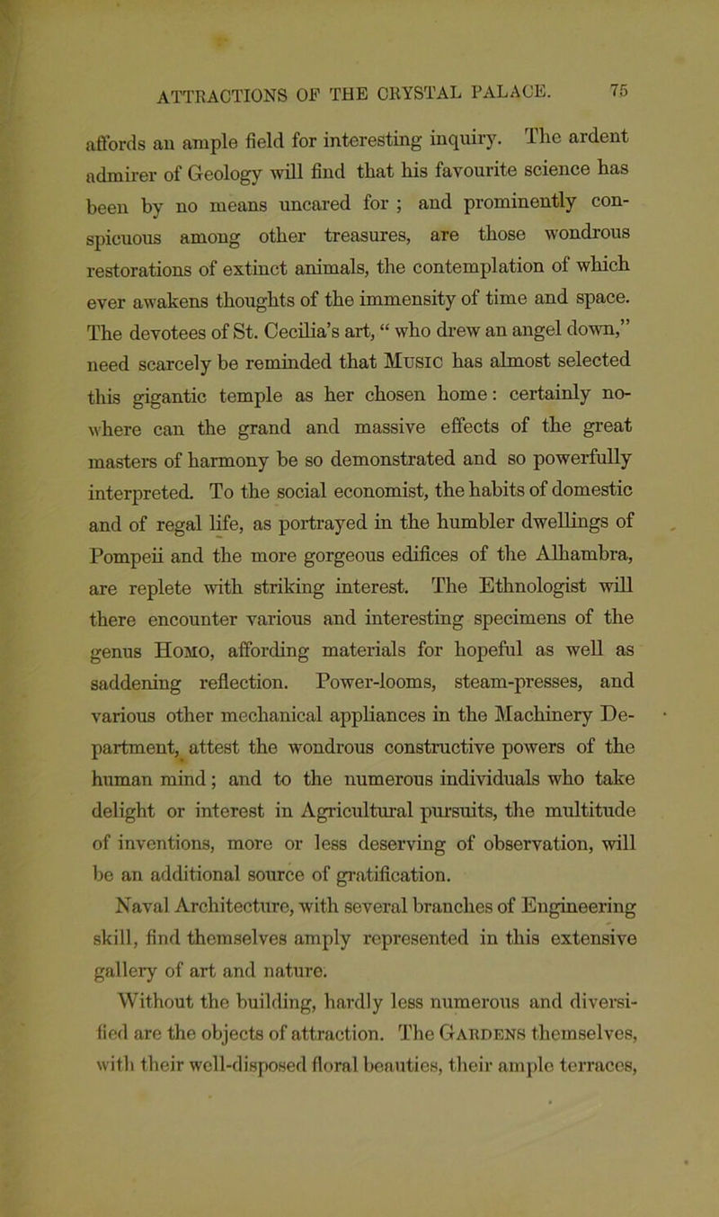 affords an ample field for interesting inquiry. The ardent admirer of Geology will find that his favourite science has been by no means uncared for ; and prominently con- spicuous among other treasures, are those wondrous restorations of extinct animals, the contemplation of which ever awakens thoughts of the immensity of time and space. The devotees of St. Cecilia’s art, “ who drew an angel down,” need scarcely be reminded that Music has almost selected this gigantic temple as her chosen home: certainly no- where can the grand and massive effects of the great masters of harmony be so demonstrated and so powerfully interpreted. To the social economist, the habits of domestic and of regal life, as portrayed in the humbler dwellings of Pompeii and the more gorgeous edifices of the Alhambra, are replete with striking interest. The Ethnologist will there encounter various and interesting specimens of the genus Homo, affording materials for hopeful as well as saddening reflection. Power-looms, steam-presses, and various other mechanical appliances in the Machinery De- partment, attest the wondrous constructive powers of the human mind; and to the numerous individuals who take delight or interest in Agricultural pursuits, the multitude of inventions, more or less deserving of observation, will be an additional source of gratification. Naval Architecture, with several brauches of Engineering skill, find themselves amply represented in this extensive gallery of art and nature. Without the building, hardly less numerous and diversi- fied are the objects of attraction. The Gardens themselves, with their well-disposed floral beauties, their ample terraces,