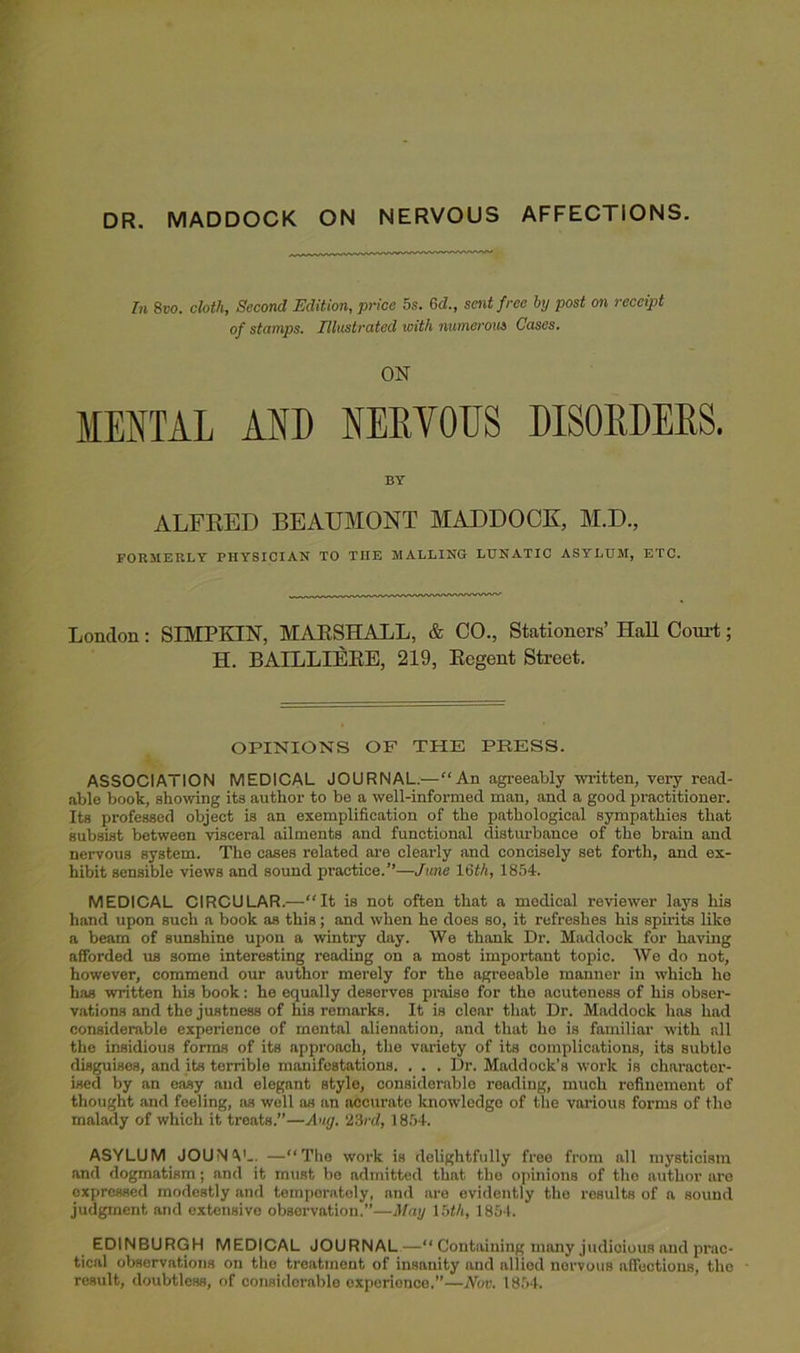 DR. MADDOCK ON NERVOUS AFFECTIONS. In 8vo. cloth, Second Edition, price 5s. 6d., sent free by post on receipt of stamps. Illustrated with numerous Cases. ON MENTAL AND NERYOES DISORDERS. BY ALFRED BEAUMONT MADDOCK, M.D., FORMERLY PHYSICIAN TO THE MALLING LUNATIC ASYLUM, ETC. London : SIMPKIN, MARSHALL, & CO., Stationers’ Hall Court; H. BAILLIERE, 219, Regent Street. OPINIONS OF THE PRESS. ASSOCIATION MEDICAL JOURNAL.—“An agreeably written, very read- able book, showing its author to be a well-informed man, and a good practitioner. Its professed object is an exemplification of the pathological sympathies that subsist between visceral ailments and functional disturbance of the brain and nervous system. The cases related are clearly and concisely set forth, and ex- hibit sensible views and sound practice.’’—June 1 Qth, 1854. MEDICAL CIRCULAR.—“It is not often that a medical reviewer lays his hand upon such a book as this; and when he does so, it refreshes his spirits like a beam of sunshine upon a wintry day. We thank Dr. Haddock for having afforded us some interesting reading on a most important topic. We do not, however, commend our author merely for the agreeable manner in which he has written his book: he equally deserves praise for the acuteness of his obser- vations and the justness of his remarks. It is clear that Dr. Maddock has had considerable experience of mental alienation, and that he is familiar with all the insidious forms of its approach, the variety of its complications, its subtle disguises, and its terrible manifestations. . . . Dr. Maddock’s work is character- ised by an easy and elegant style, considerable reading, much refinement of thought and feeling, as well as an accurate knowledge of the various forms of the malady of which it treats.”—Aug. 23rd, 1854. ASYLUM JOUNV.. —“The work is delightfully free from all mysticism and dogmatism; and it must bo admitted that the opinions of tho author are expressed modestly and temperately, and are evidently the results of a sound judgment and extensive observation.”—May 15th, 1854. EDINBURGH MEDICAL JOURNAL—“ Containing many judicious and prac- tical observations on tho treatment of insanity and alliod nervous affections, the - result, doubtless, of considerable experience.”—Nov. 1854.