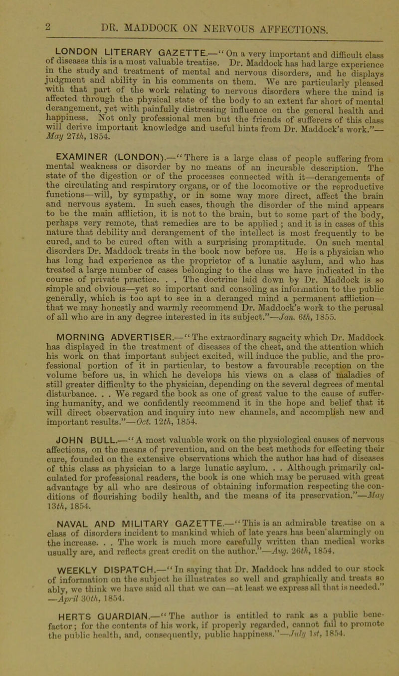 LONDON LITERARY GAZETTE.—“ On a very important and difficult class of diseases this is a most valuable treatise. Dr. Maddock has had large experience in the study and treatment of mental and nervous disorders, and he displays judgment and ability in his comments on them. We are particularly pleased with that part of the work relating to nervous disorders where the mind is affected through the physical state of the body to an extent far short of mental derangement, yet with painfully distressing influence on the general health and happiness. Not only professional men but the friends of sufferers of this class will derive important knowledge and useful hints from Dr. Maddock’s work.”— May 21th, 1854. EXAMINER (LONDON).—“There is a large class of people suffering from mental weakness or disorder by no means of an incurable description. The state of the digestion or of the processes connected with it—derangements of the circulating and respiratory organs, or of the locomotive or the reproductive functions—will, by sympathy, or in some way more direct, affect the brain and nervous system. In such cases, though the disorder of the mind appears to be the main affliction, it is not to the brain, but to some part of the body, perhaps very remote, that remedies are to be applied ; and it is in cases of this nature that debility and derangement of the intellect is most frequently to be cured, and to be cured often with a surprising promptitude. On such mental disorders Dr. Maddock treats in the book now before us. He is a physician who has long had experience as the proprietor of a lunatic asylum, and who has treated a large number of cases belonging to the class we have indicated in the course of private practice. . . The doctrine laid down by Dr. Maddock is so simple and obvious—yet so important and consoling as information to the public generally, which is too apt to see in a deranged mind a permanent affliction— that we may honestly and warmly recommend Dr. Maddock’s work to the perusal of all who are in any degree interested in its subject.”—Jan. 6th, 1855. MORNING ADVERTISER.— “ The extraordinary sagacity which Dr. Maddock has displayed in the treatment of diseases of the chest, and the attention which his work on that important subject excited, will induce the public, and the pro- fessional portion of it in particular, to bestow a favourable reception on the volume before us, in which he develops his views on a class of maladies of still greater difficulty to the physician, depending on the several degrees of mental disturbance. . . We regard the book as one of great value to the cause of suffer- ing humanity, and we confidently recommend it in the hope and belief that it will direct observation and inquiry into new channels, and accomplish new and important results.”—Oct. 12th, 1854. JOHN BULL.—“A most valuable work on the physiological causes of nervous affections, on the means of prevention, and on the best methods for effecting their cure, founded on the extensive observations which the author has had of diseases of this class as physician to a large lunatic asylum. . . Although primarily cal- culated for professional readers, the book is one which may be perused with great advantage by all who are desirous of obtaining information respecting the con- ditions of flourishing bodily health, and the means of its preservation.”—May 13 th, 1854. NAVAL AND MILITARY GAZETTE.—“ This is an admirable treatise on a class of disorders incident to mankind which of late years has been alarmingly on the increase. . . Tho work is much more carefully written than medical works usually are, and reflects great credit on the author.”—Any. 26th, 1854. WEEKLY DISPATCH.—“ In saying that Dr. Maddock has added to our stock of information on the subjoct he illustrates so well and graphically and treats so ably, we think wc have said all that wc can—at least we express all that is needed.” —April 30th, 1854. HERTS GUARDIAN.—“The author is entitled to rank as a public bene- factor; for the contents of his work, if properly regarded, cannot fail to promote the public health, and, consequently, public happiness.”—July 1st, 1854.