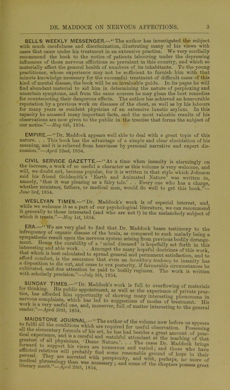 BELL'S WEEKLY MESSENGER.—“The author has investigated the subject with much carefulness and discrimination, illustrating many of his views with cases that came under hip treatment in an extensive practice. We very cordially recommend the book to the notice of patients labouring under the depressing influences of those nervous afflictions so prevalent in this country, and which so materially affect the general health of numbers of its inhabitants. To the young practitioner, whose experience may not be sufficient to furnish him with that minute knowledge necessary for the successful treatment of difficult cases of this kind of mental disease, the book will be an invaluable guide. In its pages he will find abundant material to aid him in determining the nature of perplexing and uncertain symptoms, and from the same sources he may glean the best remedies for counteracting theh dangerous effects. The author has achieved an honourable reputation by a previous work on diseases of the chest, as well as by his labours for many years as resident physician of an extensive lunatic asylum. In this capacity he amassed many important facts, and the most valuable results of his observations are now given to the public in the treatise that forms the subject of our notice.”—May Gth, 1854. EMPIRE.—“Dr. Maddock appeal’s well able to deal with a great topic of this nature. . . This book has the advantage of a simple and clear elucidation of his meaning, and it is relieved from heaviness by personal narrative and expert dis- cussion.”—April 22nd, 1854. CIVIL SERVICE GAZETTE.— “At a time when insanity is alarmingly on the increase, a work of so useful a character as this volume is very welcome, and will, we doubt not, become popular, for it is written in that style which Johnson said his friend Goldsmith’s ‘Earth and Animated Nature’ was written in, namely, ‘ that it was pleasing as a fairy tale.’ . . Every one who has a charge whether ministers, fathers, or medical men, would do well to get this book.” June 3rd, 1854. WESLEYAN TIMES.—“Dr. Maddock’s work is of especial interest, and, while we welcome it as a part of our psychological literature, we can recommend it generally to those interested (and who are not ?) in the melancholy subject of which it treats.”—May 1st, 1854. . “We are very glad to find that Dr. Maddock bears testimony to the infrequency of organic disease of the brain, as compared to such malady being a sympathetic result upon the nervous system arising from previous bodily derange- ment. Hence the curability of a ‘ mind diseased’ is hopefully set forth in this Iff™.11* abl° 'vork- • • Amongst the many hopeful doctrines of this work, that which is best calculated to spread general and permanent satisfaction, and to airora comfort, is the assurance that even an hereditary tendency to insanity has IS1™11 dle °W> and cease to vex posterity, if favourable circumstances be cultivated and due attention be paid to bodily regimen. The work is written with scholarly precision.”—July 9th, 1854. r T'MESb,: ''r’ Haddock’s work is full to overflowing of materials !?li'nklDw f’ubllc aPP°nitmont, as well as the experience of private prac- tice^ has afforded him opportunity of showing many interesting phenomena in Wb h? OOInplalnt«> winch has led to suggestions of modes of treatment. His reir”!_XLU3oS, 1854. ’ m°re°Ver’ ful1 .of matter interesting to the general toTumUlTriie cnn?vRNALu:~i! Tho author of t,le volumG now before us appears , th? condltoons which are required for useful observation. Possossimr 2L^SSfLfrn,da 0f'T art> hu ha« bad '-‘sides a great amount ofp g SteStP V?ll n -IS a Cr, Ul au<1 wntchful attendant at the teaching of that forward to a^ Nature’’’ ’ • Tho cases Dr. Maddock brings . , , ®yPP°*t his views are numerous and varied; and tlioso who have r° at,ve3 wi Iirobab'y find some reasonable gri„nl of hope in thrir C“i ,fi.lZrd will., perhaps, he literary ! “d “,n ”f U“ (treat