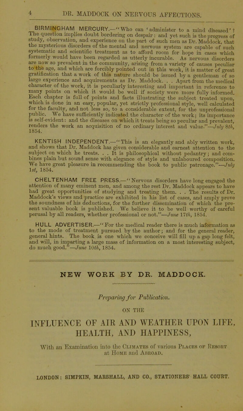 BIRMINGHAM MERCURY.—“Who can ‘administer to a mind diseased’? 1 he question implies doubt bordering on despair : and yet such is the progress of study, observation, and experience on the part of such men as Dr. Haddock, that the mysterious disorders of the mental and nervous system are capable of such systematic and scientific treatment as to afford room for hope in cases which formerly would have been regarded as utterly incurable. As nervous disorders are now so prevalent in the community, arising from a variety of causes peculiar to the age, and which are forcibly pointed out in this work, it is matter of great gratification that a work of this nature should be issued by a gentleman of so large experience and acquirements as Dr. Haddock. . . Apart from the medical character of the work, it is peculiarly interesting and important in reference to many points on which it would be well if society were more fully informed. Each chapter is full of points and facts illustrating the subject treated upon, which is done in an easy, popular, yet strictly professional style, well calculated for the faculty, and not less so, to a considerable extent, for the unprofessional public. We have sufficiently indicated the character of the work; its importance is self-evident: and the diseases on which it treats being so peculiar and prevalent, renders the work an acquisition of no ordinary interest and value.”—July 8th, KENTISH INDEPENDENT.—“This is an elegantly and ably written work, and shows that Dr. Maddock has given considerable and earnest attention to the subject on which he treats. . . It is philosophical without pedantry; and com- bines plain but sound sense with elegance of style and unlaboured composition. We have great pleasure in recommending the book to public patronage.”—July 1st, 1854. CHELTENHAM FREE PRESS.—“Nervous disorders have long engaged the attention of many eminent men, and among the rest Dr. Maddock appears to have had great opportunities of studying and treating them. . . The results of Dr. Haddock’s views and practice are exhibited in his list of cases, and amply prove the soundness of his deductions, for the further dissemination of which the pre- sent valuable book is published. We believe it to be well worthy of careful perusal by all readers, whether professional or not.”—June 17th, 1854. HULL ADVERTISER.—“For the medical reader there is much information as to the mode of treatment pm-sued by the author; and for the general reader, general hints. The book is one which we conceive will fill up a gap long felt, and will, in imparting a large mass of information on a most interesting subject, do much good.”—June 10th, 1854. NEW WORK BY DR. MADDOCK. Preparing for Publication. ON THE INFLUENCE OF ATll AND WEATHER UPON LIFE, HEALTH, ANI) HAPPINESS, With an Examination into the Climates of various Places of Resoht at Home and Abroad. LONDON: SIMPK1N, MARSHALL, AND CO., STATIONERS' HALL COURT.