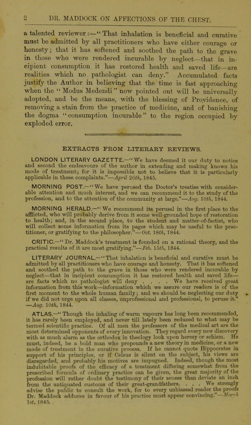 a talented reviewer:—“ That inhalation is beneficial and curative must he admitted by all practitioners who have either courage or honesty; that it has softened and soothed the path to the grave in those who were rendered incurable by neglect—that in in- cipient consumption it has restored health and saved life—are realities which no pathologist can deny.” Accumulated facts justify the Author in believing that the time is fast approaching when the “ Modus Medendi” now pointed out will he universally adopted, and he the means, with the blessing of Providence, of removing a stain from the practice of medicine, and of banishing the dogma “ consumption incurable ” to the region occupied by exploded error. EXTRACTS FROM LITERARY REVIEWS. LONDON LITERARY GAZETTE.—“We have deemed it our duty to notice and second the endeavours of the author in extending and making known his mode of treatment; for it is impossible not to believe that it is particularly applicable in these complaints.”—April 26th, 1845. MORNING POST.—“We have perused the Doctor’s treatise with consider- able attention and much interest, and we can recommend it to the study of the profession, and to the attention of the community at large.”—Aug. 10th, 1844. MORNING HERALD—“We recommend its perusal in the first place to the afflicted, who ■null probably derive from it some well-grounded hope of restoration to health; and, in the second place, to the student and matter-of-factist, who will collect some information from its pages which may be useful to the prac- titioner, or gratifying to the philosopher.”—Oct. 18th, 1844. CRITIC.—Dr. Maddock’s treatment is founded on a rational theory, and the practical results of it are most gratifying.”—Feb. lath, 1844. LITERARY JOURNAL.—“That inhalation is beneficial and curative must be admitted by all practitioners who have courage and honesty. That it has softened and soothed the path to the grave in those who were rendered incurable by neglect—that in incipient consumption it has restored health and saved life— are facts which no pathologist will deny .... We have received great information from this work—information which we assure our readers is of the first moment to the whole human family; and we should be neglecting our duty if we did not urge upon all classes, unprofessional and professional, to peruse it.” —Aug. 10 th, 1844. ATLAS.—“ Though the inhaling of warm vapours has long been recommended, it has rarely been employed, and never till lately been reduced to what may be termed scientific practice. Of all men the professors of the medical art are the most determined opponents of every innovation. They regard every new discovery with as much alarm as the orthodox in theology look upon heresy or schism. He must, indeed, be a bold man who propounds a new theory in medicine, or a new mode of treatment in the curative process. If he cannot quote Hippocrates in support of his principles, or if Colsus is silent on the subject, his views are disregarded, and probably his motives are impugned. Indeed, though the most indubitable proofs of the efficacy of a treatment differing somewhat from the prescribed formula of ordinary practice can be given, the great majority of the profession will rather doubt the testimony of their senses than deviate an inch from the antiquated customs of their great-grandfathers. ... We strongly advise the public to consult the work, for to every unbiassed reader the proofs Dr. Maddock adduces in favour of his practice muBt appear convincing.”—March let, 1845.
