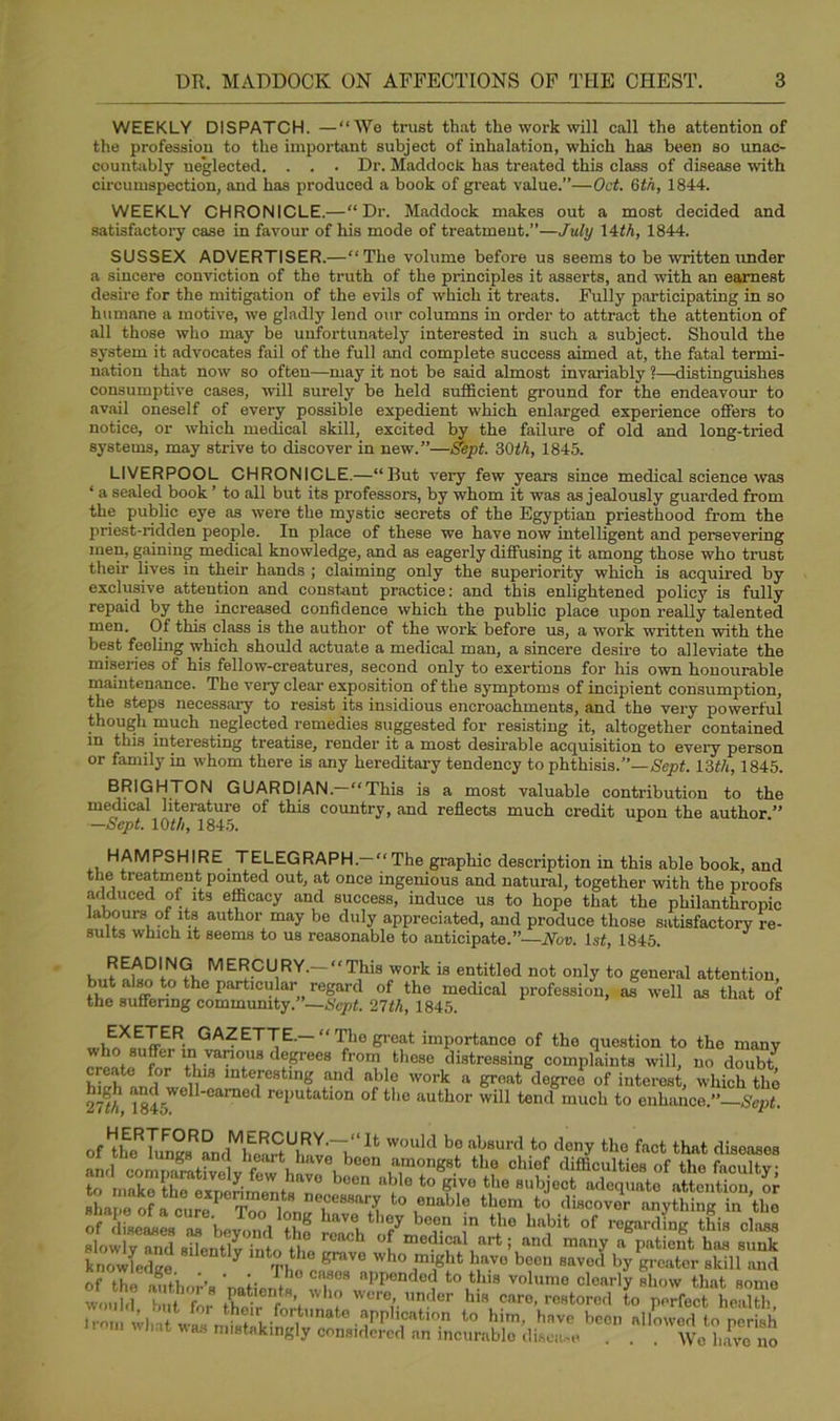WEEKLY DISPATCH. —“We trust that the work will call the attention of the profession to the important subject of inhalation, which has been so unac- countably neglected. . . . Dr. Haddock has treated this class of disease with circumspection, and has produced a book of great value.”—Oct. 6th, 1844. WEEKLY CHRONICLE.—“Dr. Haddock makes out a most decided and satisfactory case in favour of his mode of treatment.”—July 14th, 1844. SUSSEX ADVERTISER.—“The volume before us seems to be written under a sincere conviction of the truth of the principles it asserts, and with an earnest desire for the mitigation of the evils of which it treats. Fully participating in so humane a motive, we gladly lend our columns in order to attract the attention of all those who may be unfortunately interested in such a subject. Should the system it advocates fail of the full and complete success aimed at, the fatal termi- nation that now so often—may it not be said almost invariably ?—distinguishes consumptive cases, will surely be held sufficient ground for the endeavour to avail oneself of every possible expedient which enlarged experience offers to notice, or which medical skill, excited by the failure of old and long-tried systems, may strive to discover in new.”—Sept. 30th, 1845. LIVERPOOL CHRONICLE.—“But very few years since medical science was ‘ a sealed book ’ to all but its professors, by whom it was as jealously guarded from the public eye as were the mystic secrets of the Egyptian priesthood from the priest-ridden people. In place of these we have now intelligent and persevering men, gaining medical knowledge, and as eagerly diffusing it among those who trust their lives in their hands ; claiming only the superiority which is acquired by exclusive attention and constant practice: and this enlightened policy is fully repaid by the increased confidence which the public place upon really talented men. Of this class is the author of the work before us, a work written with the best feeling which should actuate a medical man, a sincere desire to alleviate the miseries of his fellow-creatures, second only to exertions for his own honourable maintenance. The very clear exposition of the symptoms of incipient consumption, the steps necessary to resist its insidious encroachments, and the very powerful though much neglected remedies suggested for resisting it, altogether contained in this interesting treatise, render it a most desirable acquisition to every person or family in whom there is any hereditary tendency to phthisis.”— Sept. 13th, 1845. BRIGHTON GUARDIAN.—“This is a most valuable contribution to the medical literature of this country, and reflects much credit upon the author ” —Sept. 10th, 1845. HAMPSHIRE TELEGRAPH.—The graphic description in this able book, and the treatment pointed out, at once ingenious and natural, together with the proofs adduced ol its efficacy and success, induce us to hope that the philanthropic labours of its author may be duly appreciated, and produce those satisfactory re- suits which it seems to us reasonable to anticipate.”—Nov. ls£, 1845. HERTFORD MERCURY.—“It wmil/l Vlrt nl.aitvrl #1****.. 4.1 4*_ _i. il . -t.