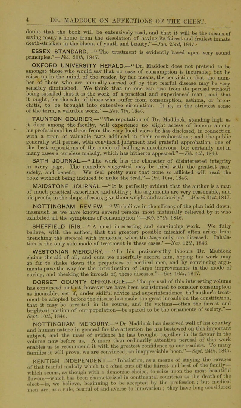 doubt that the book will be extensively read, and that it will be the means of saving many a home from the desolation of having its fairest and frailest inmate death-stricken in the bloom of youth and beauty.”—Jan. 23rd, 1847.- ESSEX STANDARD.—“ The treatment is evidently based upon very sound principles.”—Feb. 20th, 1847. OXFORD UNIVERSITY HERALD.—“Dr. Maddock does not pretend to be amongst those who would say that no case of consumption is incurable; but he raises up in the mind of the reader, by fair means, the conviction that the num- ber of those who are annually carried off by that fearful disease may be very sensibly diminished. We think that no one can rise from its perusal without being satisfied that it is the work of a practical and experienced man ; and that it ought, for the sake of those who suffer from consumption, asthma, or bron- chitis, to be brought into extensive circulation. It is, in the strictest sense of the term, a valuable work.”—Noo. 1th, 184(1. TAUNTON COURIER—“The reputation of Dr. Maddock, standing high as it does among the faculty, will experience no slight access of honour among his professional brethren from the very lucid views he has disclosed, in connection with a train of valuable facts adduced in their corroboration ; and the public generally will peruse, with convinced judgment and grateful approbation, one of the best expositions of the mode of baffling a mischievous, but certainly not in many cases a cureless malady, which has hitherto appeared.”—Feb. 4th, 1846. BATH JOURNAL.—“The work has the character of disinterested integrity in every page. The remedies suggested may be tried with the greatest ease, safety, and benefit. We feel pretty sure that none so afflicted will read the book without being induced to make the trial.”— Oct. 10th, 1846. MAIDSTONE JOURNAL.—“ It is perfectly evident that the author is a man of much practical experience and ability ; his arguments are very reasonable, and his proofs, in the shape of cases, give them weight and authority.”—March 3 1st, 1847. NOTTINGHAM REVIEW.—“ We believe in the efficacy of the plan laid down, inasmuch as we have known several persons most materially relieved by it who exhibited all the symptoms of consumption.”—Feb. 21th, 1846. SHEFFIELD IRIS.—“A most interesting and convincing work. We fully believe, with the author, that the greatest possible mischief often arises from drenching the stomach with remedies, when the luni/s only are diseased. Inhala- tion is the only safe mode of treatment in these cases.”—Nov. 12th, 1846. WESTONIAN MERCURY.— “In his praiseworthy labours Dr. Maddock claims the aid of all, and ours we cheerfully accord him, hoping his work may go far to shake down the prejudices of medical men, and by convincing argu- ments pave the way for the introduction of large improvements in the mode of curing, and checking the inroads of, these diseases.”—Oct. 16th, 1847. DORSET COUNTY CHRONICLE.—“ The perusal of this interesting volume has convinced us that, however we have been accustomed to consider consumption as incurable, yet if, under skilful advice and superintendence, thd author’s treat- ment be adopted before the disease 1ms made too great inroads on the constitution, that it may be arrested in its course, and its victims—often the fairest and brightest portion of our population—be spared to be the ornaments of society.”— Sept. 10 th, 1846. NOTTINGHAM MERCURY.—“ Dr. Maddock has deserved well of his country and human nature in genei'al for the attention he has bestowed on this important subject, and the mass of evidence he has brought together in its favour in the volume now before us. A more than ordinarily attentive perusal of this work enables us to recommend it with the greatest confidence to our readers. To many families it will prove, we are convinced, an inappreciable boon.”—Sept. 24th, 1847. KENTISH INDEPENDENT.—“ Inhalation, ns a means of staying the ravages of that fearful malady which too often cuts off the fairest and best of the family— which seems, as though with n demoniac choice, to seize upon the most beautiful flowers—which has beeu characterized in continental countries as the death of the elect—is, we believe, beginning to be accepted by the profession ; but medical men arc, as a rule, fearful of and averse to innovation ; they have long considered