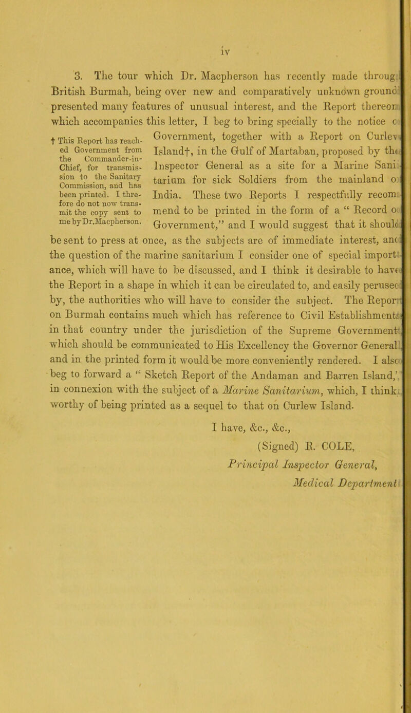 3. The tour which Dr. Macpherson has recently made throug. British Burmah, being over new and comparatively unknown groundl presented many features of unusual interest, and the Report thereon:, which accompanies this letter, I beg to bring specially to the notice c- t This Report has reach- ed Government from the Commander-in- Chief, for transmis- sion to the Sanitary Commission, and has been printed. I thre- fore do not now trans- mit the copy sent to me by Dr.Macpherson. Government, together with a Report on Curlevj Islandf, in the Gulf of Martaban, proposed by th<., Inspector General as a site for a Marine Sani. tarium for sick Soldiers from the mainland o India. These two Reports I respectfully recom;. mend to be printed in the form of a “ Record o Government,” and I would suggest that it should^ be sent to press at once, as the subjects are of immediate interest, anc the question of the marine sanitarium I consider one of special import: ance, which will have to be discussed, and I think it desirable to havo the Report in a shape in which it can be circulated to, and ea.sily perusec: by, the authorities who will have to consider the subject. The Repor.1 on Burmah contains much which has reference to Civil Establishment! in that country under the jurisdiction of the Supreme Governmentt which should be communicated to His Excellency the Governor Generali and in the printed form it would be more conveniently rendered. I also beg to forward a “ Sketch Report of the Andaman and Barren Island,’, in connexion with the subject of a Marine Sanitarium, which, I thinkj. worthy of being printed as a sequel to that oh Curlew Island. I have, &c., &c., (Signed) R. COLE, Principal Inspector General, Medical Department