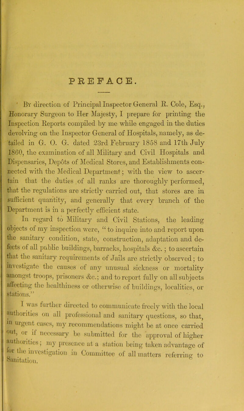 PREFACE. ' By direction of Principal Inspector General R. Cole, Esq., Honorary Surgeon to Her Majesty, I prepare for printing the Inspection Reports compiled by me while engaged in the duties devolving on the Inspector General of Hospitals, namely, as de- tailed in G. 0. G. dated 23rd February 1858 and 17th July 1860, the examination of all Military and Civil Hospitals and Dispensaries, Depots of Medical Stores, and Establishments con- nected with the Medical Department; with the view to ascer- tain that the duties , of all ranks are thoroughly performed, that the regulations are strictl}^ carried out, that stores are m sufficient quantity, and generally that every branch of the Department is in a perfectly efficient state. In regard to Military and Civil Stations, the leading objects of my inspection were, “ to inqume into and report upon the sanitary condition, state, construction, adaptation and de- fects of all public buildings, barracks, hospitals &c.; to ascertain that the sanitary requirements of Jails are strictly observed; to investigate the causes of any unusual sickness or mortality amongst troops, prisoners &c.; and to report fully on all subjects affecting the healthiness or otherwise of buildings, localities, or stations.” 1 was further directed to communicate freely with the local ‘luthorities on all profes.sionul and sanitary questions, so that, in uigent cases, my recommendations might be at once carried out, or if necessary ])c submitted for the approval of higher authorities; my presence at a station being taken advantage of U,o investigation in Conniiittee of all matters referring to buiiitation.