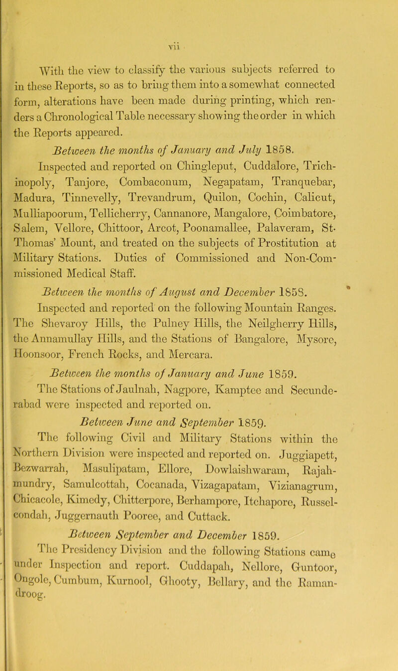 vu With the view to classify the various subjects referred to in these Eeports, so as to bring them into a somewhat connected form, alterations have been made during printing, which ren- ders a Chronological Table necessary showing the order in which the Reports appeared. Betioeen the months of January and July 1858. Inspected and reported on Chingleput, Cuddalore, Trich- inopoly, Tanjore, Combaconum, Negapatam, Tranquebar, Madura, Tinnevelly, Trevandrum, Quilon, Cochin, Calicut, Mulliapoorum, Tellicherry, Cannanore, Mangalore, Coimbatore, Salem, Vellore, Chittoor, Arcot, Poonamallee, Palaveram, St- Thomas’ Mount, and treated on the subjects of Prostitution at Military Stations. Duties of Commissioned and Non-Com- missioned Medical Staff. Betioeen the months of August and Decemher 1S5S. Inspected and reported on the following Mountain Ranges. The Shevaroy Hills, the Pulney Hills, the Neilgherry Hills, the Annamullay Hills, and the Stations of Bangalore, Mysore, Hoonsoor, French Rocks, and Mercara. Between the months of January and June 1859. The Stations of Jaulnah, Nagpore, Kamptee and Secunde- rabad were inspected and reported on. Betioeen June and September 1859- The following Civil and Military Stations within the Northern Division were inspected and reported on. Juggiapett, Bezwarrah, Masulipatam, Ellore, Dowlaishwai'am, Rajah- inundry, Samulcottah, Cocanada, Vizagapatam, VizianagTum, Chicacole, Kimcdy, Chitterpore, Berhampore, Itchaporo, Russel- condah, Juggernauth Pooree, and Cuttack. Between September and December 1859. The Presidency Division and the following Stations came under Inspection and report. Cuddapah, Nellore, Guntoor, Ongole, Cumbum, Kurnool, Gbooty, Bcllary, and the Raman- droog.