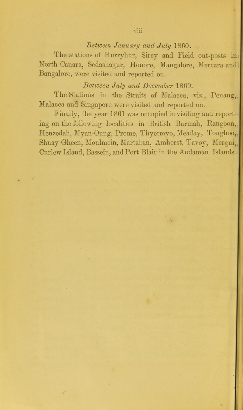 Vlll Between January and July 1860. The stations of Hurryhur, Sircy and Field out-posts in North Canara, Sedashagur, Honore, Mangalore, IMercara and Bangalore, were visited and reported on. Between July and December 1860, The Stations in the Straits of Malacca, viz,, Penang, Malacca and Singapore were visited and reported on. Finally, the j^'ear 1861 was occupied in visiting and report-j ing on the following localities in British Burmah, Rangoon, Henzedah, Myan-Oung, Prome, Thyetmyo, Meaday, Tonghoo,,! Shuay Gheen, Moulmein, Martaban, Amherst, Tavoy, Mergui,. Curlew Island, Bassein, and Port Blair in the Andaman Islands-