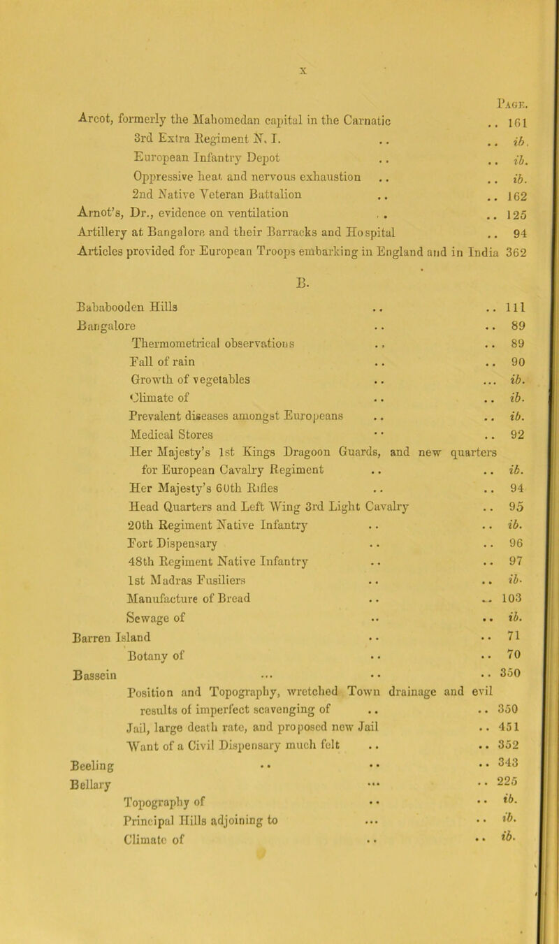 1’agk. Arcot, formerly the Mahomcdan capital in the Carnatic .. 161 3rd Extra Eegiment I. .. .. ih, European Infantry Depot ,. .. jj. Oi^pressive heat and nervous exhaustion .. ,. ti. 2nd Native Veteran Battalion .. ..162 Arnot’s, Dr., evidence on ventilation , . ..125 Artillery at Bangalore and their Barracks and Hospital .. 94 Articles provided for European Troops embarking in England and in India 362 B. Bababooden Hills .. ..Ill Bangalore .. .. 89 Thermometrical observations ., .. 89 Eall of rain .. .. 90 Growth of vegetables .. ... ib. Climate of .. .. ih. Prevalent diseases amongst Europeans .. .. ib. Medical Stores • • .. 92 Her Majesty’s 1st Kings Dragoon Guards, and new quarters for European Cavalry Regiment .. .. ib. Her Majesty’s 6Uth Rifles .. .. 94 Head Quarters and Left Wing 3rd Light Cavalry .. 95 20th Regiment Native Infantry • • .. ib. Port Dispensary • • .. 96 48th Eegiment Native Infantry .. 97 1st Madras Fusiliers .. .. ib- Manufacture of Bread .. .. 103 Sewage of • • .. ib. Barren Island • • .. 71 Botany of • • .. 70 Bassein ... •. .. 3oO Position and Topography, wretched Town drainage and evil results of imperfect scavenging of . • .. 350 Jail, large death rate, and proposed now Jail .. 451 Want of a Civil Dispensary much felt • • .. 352 Beeling • • • • .. 343 Bellary • • * .. 225 Topography of • • .. ib. Principal Hills adjoining to • • • .. %b. Climate of • • .. ib-