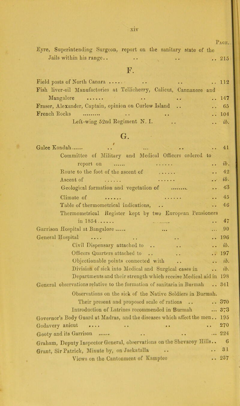 Page. Eyre, Superintending Surgeon, report on the sanitary state of the Jails within his range.. .. .. .. 215 F. Field posts of North Canara .. ..112 Fish liver-oil Manufactories at TeUicherry, Calicut, Cannanore and Mangalore .. .. .. 147 Fraser, Alexander, Captain, opinion on Curlew Island .. .. 65 French Pocks .. .. .. 104 Left-wing 52nd Regiment N. I. .. .. ih. G. Galee Kondah .. ... .. ..41 Committee of Military and Medical Officers ordered to report on .. ib. Route to the foot of the ascent of .. 42 Ascent of ib. Geological formation and vegetation of .. 43 Climate of .. 45 Table of thermometrical indications, .. ..46 Thermometrical Register kept by two European Pensioners in 1854 .. 47 Garrison Hospital at Pangalore ... ... 90 General Hospital .. .. .. 196 Civil Dispensary attached to .. .. .. ib. Officers Quarters attached to .. .. .. 197 Objectionable points connected with .. .. ib. Division of sick into Medical and Surgical cases in .. ib. Departments and their strength which receive Medical aid in 198 General observations relative (o the formation of sanitaria in Purmah .. 341 Obsei^v^ations on the sick of the Native Soldiers in Purmah. Their present and proposed scale of rations .. .. 370 Introduction of Latrines recommended in Burmah ... 373 Governor’s Body Guard at Madias, and the diseases which affect the men.. 195 Godavery anicut ••.» .. •• •• 270 Gooty and its Garrison .. .. ... 224 Graham, Deputy Inspector General, observations on the Shevaroy Hills.. 6 Grant, Sir Patrick, INIinuto by, on Jackutalla .. ..31 Views on Iho Cantonment of Xainptce .. 237