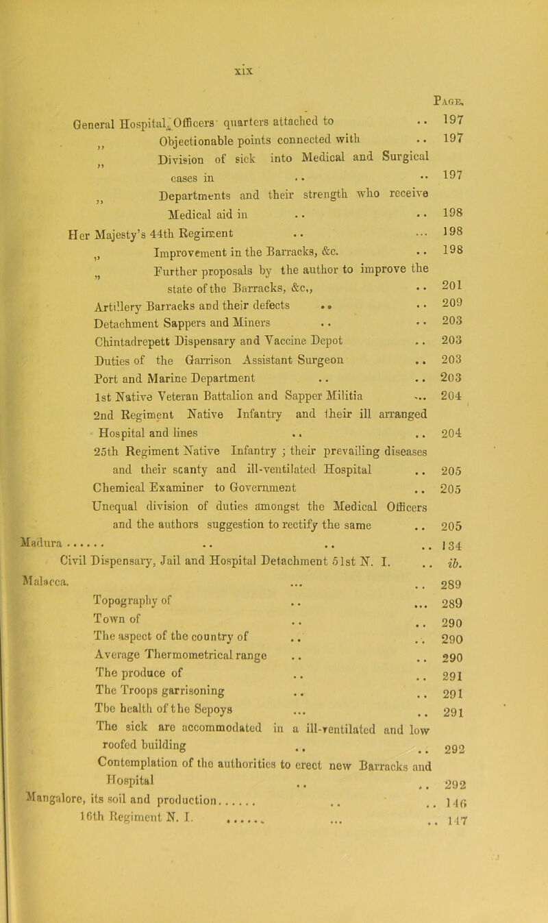 General Hospital^Officers' quarters attached to Page. 197 Objectionable points connected with • • 197 Division of sick into Medical and Surgical cases in •• 197 Departments and their strength who receive Medical aid in 198 Her Majesty’s 44th Regiment ... 198 Improvement in the Banncks, &c. • • 198 Further proposals by the author to improve the state of the Barracks, &c,, • * 201 Artillery Barracks and their defects . * • • 209 Detachment Sappers and Miners * • 203 Chintadrepett Dispensary and Vaccine Depot • • 203 Duties of the Gan-ison Assistant Surgeon • • 203 Port and Marine Department « • 203 1st Native Veteran Battalion and Sapper Militia 204 _ 2nd Regiment Native Infantry and their ill aiTanged Hospital and lines • • 204 25th Regiment Native Infantry ; their prevailing diseases and their scanty and ill-ventilated Hospital • • 205 Chemical Examiner to Government • • 205 Unequal division of duties amongst the Medical Officers and the authors suggestion to rectify the same • • 205 Madura 134 Civil Dispensary, Jail and Hospital Detachment 51st N. I. ib. Malacca. 289 Topography of • • • 289 Town of • • 290 The aspect of the country of 290 Average Thermometrical range 290 The produce of 291 The Troops garrisoning 291 The health of the Sepoys 291 The sick are accommodated in a ill-rentilated and low roofed building 292 Contemplation of the authorities to erect new Barracks and Hospital * • 292 Mangalore, its soil and production • . 14(> ICth Regiment N. I. • . 117