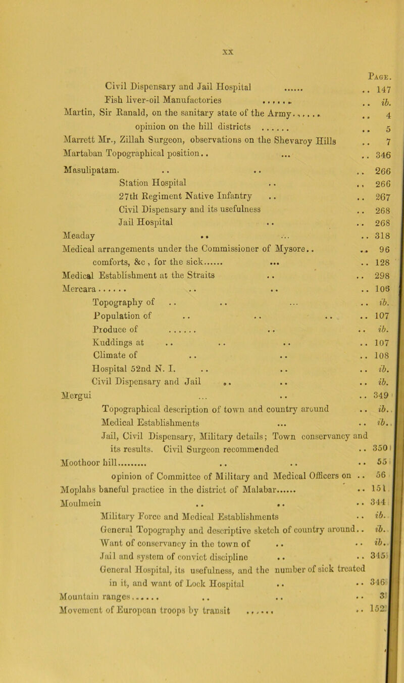 Page. Civil Dispensary and Jail Hospital ,. 147 Pish liver-oil Manufactories .. ib. Martin, Sir Eanald, on the sanitary state of the Army.,,. ., .. 4 opinion on the hill districts ,, 5 Marrett Mr., Zillah Surgeon, observations on the Shevaroy Hills ,. 7 Martaban Topographical position.. ... 346 Masulipatam. .. .. .. 266 Station Hospital .. ., 266 27th Regiment Native Infantry .. .. 267 Civil Dispensary and its usefulness .. 268 Jail Hospital .. .. 268 Meaday •• ... ..318 Medical arrangements under the Commissioner of Mysore.. .. 96 comforts, &c , for the sick ... ., 128 Medical Establishment at the Straits .. .. 298 Mercara .. .. ..106 Topography of .. .. ... .. ib. Population of .. .. .. .. 107 Produce of .. ., ib. Kuddings at .. .. .. ..107 Climate of .. .. ..108 Hospital 52nd N. I. .. .. .. ib. Civil Dispensary and Jail ,. .. .. ib. Mergui ... .. .. 349' Topographical description of town and country around .. ib., Medical Establishments ... .. ib.. Jail, Ci^ul Dispensary, Military details; Town conservancy and its results. Civil Surgeon recommended . • 3501 Moothoor hill .. .. .. 55t opinion of Committee of Military and Medical Officers on .. 56 Moplahs baneful practice in the district of Malabar •• 151 Moulmein .. .. • • 3441 Military Force and Medical Establishments • • *5. General Topography and descriptive sketch of country around.. tb. Want of conservancy in the town of .. •• Jail and system of convict discipline .. • • 345 > General Hospital, its usefulness, and the number of sick treated in it, and want of Lock Hospital .. • • 346 Mountain ranges ,. .. .. 3’ Movement of European troops by transit ...... * • 152.