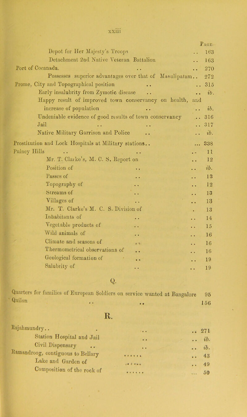 Page- Depot for Her Majesty’s Troops 163 Detachment 2nd Native Veteran Battalion .. 163 Port of Cocanada. 270 Possesses superior advantages over that of Miifiulipatam.. 272 Prome, City and Topographical position • • 315 Early insalubrity from Zymotic disease Happy result of improved town conservancy on health, and ib. increase of population ■. ib. Undeniable evidence of good results of town conservancy 316 Jail • • 317 Natrte Military Garrison and Police ib. Prostitution and Lock Hospitals at Military stations.. • • • 338 Pulney Hills • 11 Mr. T. Claike’s, M. C. S, Report on «« 12 Position of • • ib. Passes of • • 13 Topography of .. 12 ijireams of ' .. • • 13 Villages of • • 13 Mr. T. Clarke’s M. C. S. Division of • 13 Inhabitants of 14 Vegetable products of 15 Wild animals of 16 Climate and seasons of , 16 Thermometrical observations of 16 Geological formation of • ,. ■ • 19 Salubrity of • • 19 Q. Quarters for families of European Soldiers on service Avanted at Bangalore Quilon 95 156 R. Eajahmundry.. Station Hospital and Jail Civil Dispensary llatnandroog, contiguous to Bcllary Lake and Garden of Composition of the rock of . 271 . ib. . ib. . 43 . 49 . 50