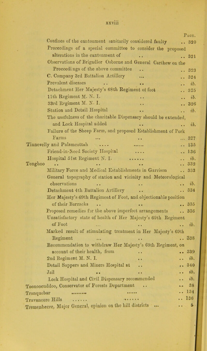Confines of tbe caiitonment sanitarily considered faulty Proceedings of a special committee to consider the proposed alterations in the cantonment of Observations of Brigadier Osborne and General Carlhew on the Proceedi ngs of the above committee C. Company 3rd Battalion Artillery Prevalent diseases .. Detachment Her Majesty’s 68th Regiment oi foot 11th Regiment M. N. I. 33rd Regiment M. H. I. Station and Detail Hospital The usefulness of the charitable Dispensary should be extended, and Lock Hospital added Failure of the Sheep Farm, and proposed Establishment of Pork Farms Tinnevelly and Palamcottah .... Friend-in-l\eed Society Hospital .... Hospital 51st Regiment N. I. ...... Tonghoo Military Force and Medical Establishments in Garrison General topography of station and vicinity and Meteorological observations Detachment 4th Battalion Artillery Her Majesty’s 69th Regiment of Foot, and objectionable position of their Barracks .. .. .. Proposed remedies for the above imperfect arrangements Unsatisfactory state of health of Her Majesty’s 69th Regiment of Foot Marked result of stimulating treatment in Her Majesty’s 69th Regiment Recommendation to withdraw Her Majesty’s 69th Regiment, on account of their health, from .. .. 2nd Regiment M. N. I. Detail Sappers and Miners Hospital at .. tlail • • .. .. Lock Hospital and Civil Dispensary recommended Toonoocuddoo, Conservator of Forests Department Tranquebar Travancorc Hills Tremenhecre, Major General, opinion on the hill districts ... Page. . 320 321 323 324 ih. 325 ib. 326 ib. ib. 327 135 136 ib. 332 333 ib. 334 335 336 ib. 338 339 ib. 340 ib. ih. 38 134 136 &