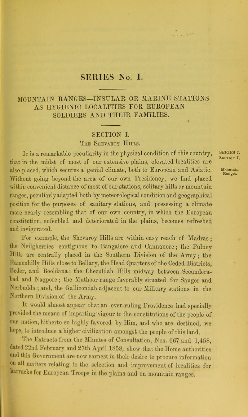 MOUNTAIN RANGES—INSULAE OR MARINE STATIONS AS HYGIENIC LOCALITIES FOR EUROPEAN SOLDIERS AND THEIR FAMILIES. SECTION I. The Shevaeoy Hills. It is a remarkable peculiarity in the physical condition of this country, that in the midst of most of our extensive plains, elevated localities are also placed, -which secures a genial climate, both to European and Asiatic. Without going beyond the area of our ovm Presidency, we find placed within convenient distance of most of our stations, solitary hills or mountain ranges, peculiarly adapted both by meteorological condition and geographical position for the purposes of sanitary stations, and possessing a climate more nearly resembling that of our own country, in which the European constitution, enfeebled and deteriorated in the plains, becomes refreshed and invigorated. For example, the Shevaroy Hills are within easy reach of Madras; the Neilgherries contiguous to Bangalore and Cannanore; the Pulney Hills are centrally placed in the Southern Division of the Army; the Ramenhilly Hills close to Bellary, the Head Quarters of the Ceded Districts, Beder, and Booldana; the Checuldah Hills midway between Secundera- bad and Nagpore ; the Muthoor range favorably situated for Saugor and Nerbudda ; and, the Gallicondah adjacent to our Military stations in the Northern Division of the Army. It would almost appear that an over-ruling Providence had specially provided the means of imparting vigour to the constitutions of the people of our nation, bitherto so bigbly favored by Him, and who are destined, we hope, to introduce a higher civilization amongst the people of this land. Tbe Extracts from tbe Minutes of Consultation, Nos. G67 and 1,458, dated 22nd lebruary and 27th April 1858, show that the Home authorities and this Government are now earnest in their desire to procure information on all matters relating to the selection and improvement of localities for barracks for European Troops in the plains and on mountain ranges. SERIES I. Suction I. Mountain Ranges.