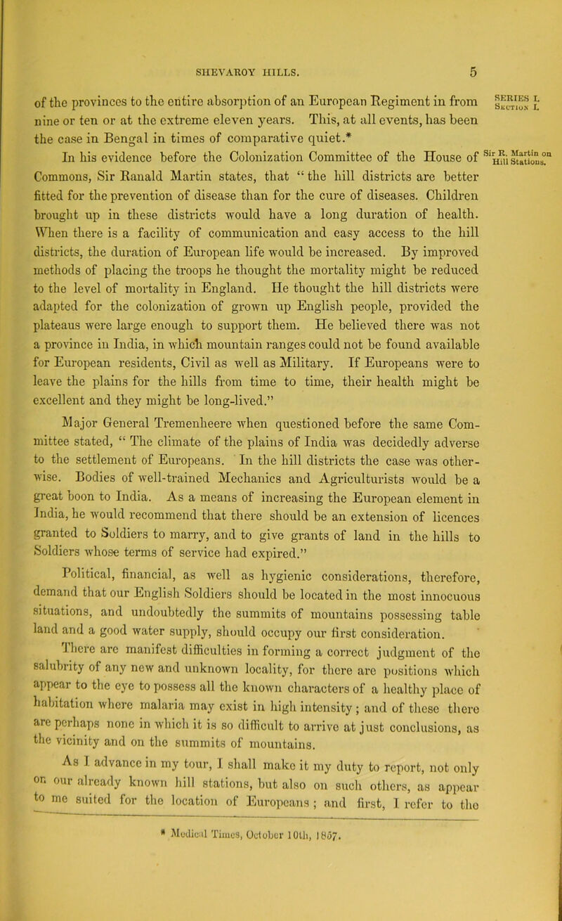 of the provinces to the entire absorption of an European Eegiment in from s^ctw-n i' nine or ten or at the extreme eleven years. This, at all events, has been the case in Bengal in times of comparative quiet.* In his evidence before the Colonization Committee of the House of Commons, Sir Kanald Martin states, that “ the hill districts are better fitted for the prevention of disease than for the cure of diseases. Children brought up in these districts would have a long duration of health. When there is a facility of communication and easy access to the hill districts, the duration of European life would be increased. By improved methods of placing the troops he thought the mortality might be reduced to the level of mortality in England. He thought the hill districts were adapted for the colonization of grown up English people, provided the plateaus were large enough to support them. He believed there was not a province in India, in which mountain ranges could not be found available for European residents. Civil as well as Military. If Europeans were to leave the plains for the hills from time to time, their health might be excellent and they might be long-lived.” Major General Tremenheere when questioned before the same Com- mittee stated, “ The climate of the plains of India Avas decidedly adverse to the settlement of Europeans. In the hill districts the case Avas other- Avise. Bodies of Avell-trained Mechanics and xigriculturists Avould be a great boon to India. As a means of increasing the European element in India, he Avould recommend that there should be an extension of licences granted to Soldiers to marry, and to give grants of land in the hills to Soldiers Avhose terms of service had expired.” Political, financial, as Avell as hygienic considerations, therefore, demand that our English Soldiers should be located in the most innocuous situations, and undoubtedly the summits of mountains possessing table land and a good Avater supply, should occupy our first consideration. J.here arc manifest difficulties in forming a correct judgment of the salubrity of any ncAv and unknoAvn locality, for there arc pcjsitions Avhich appear to the eye to possess all the known characters of a healthy place of habitation Avhere malaria may exist in higli intensity ; and of these there are perhaps none in Avhich it is so difficult to arrive at just conclusions, as the vicinity and on the summits of mountains. As I advance in my tour, I shall make it my duty to report, not only on our already known hill stations, but also on such others, as appear ^ me suited for the location of Europeans ; and first, I refer to the * jMctliunl Times, Odober lOUi, 1857.