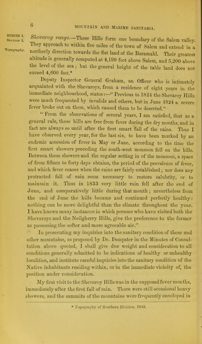I.’ range.—Tliese Hills form one boundary of the Salem valley. They approach to within five miles of the town of Salem and extend in a opography. northerly direction towards the flat land of the Baramahl. Their greatest altitude IS generally computed at 4,190 feet above Salem, and 5,200 above the level of the sea; but the general height of the table land does not exceed 4,600 feet.* Deputy Inspector General Grabam, an Officer who is intimately acquainted with the Shevaroys, from a residence of eight years in the immediate neighbourhood, states“ Previous to 1824 the Shevaroy Hills were much frequented by invalids and others, but in June 1824 a severe fever broke out on them, which caused them to be deserted.” From the observations of several j’^ears, I am satisfied, that as a general rule, these hills are free from fever during the dry months, and in fact are always so until after the first smart fall of the rains. Thus I have observed every j^ear, for the last six, to have been marked by an endemic accession of fever in May or June, according to the time the first smart showers preceding the south-west monsoon fell on the hills. Between these showers and the regular setting in of the monsoon, a space of from fifteen to forty days obtains, the period of the prevalence of fever, and which fever ceases when the rains are fairly established; nor does any protracted fall of rain seem necessary to restore salubrity, or to maintain it. Thus in 1833 very little rain fell after the end of June, and comparatively little during that month ; nevertheless from the end of June the hills became and continued perfectly healthy: nothing can be more delightful than the climate throughout the year. I have known many instances in which persons who have visited both the Shevaroys and the Neilgherry Hills, give the preference to the former as pos.sessing the softer and more agreeable air.” In prosecuting my inquiries into the sanitary condition of these and other mountains, as proposed by Dr. Dempster in the Minutes of Consul- tation above quoted, I shall give due weight and consideration to all conditions generally admitted to bo indications of healthy or unhealthy localities, and institute careful inquiries into the sanitary condition of tlie Is’^ative inhabitants residing within, or in the immediate vicinity of, the position under consideration. hfy first visit to the Shevaroy Hills was in the supposed fever months, immediately after the fir.st fall of rain. There were still occasional heavy showers, and the summits of the mountains were frequently enveloped in * Topogmi'liy of Soullicru Di\i3iuii, ISI3