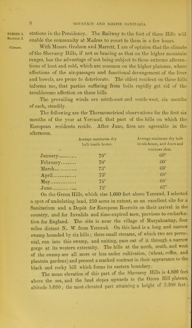 Section I. Climate. 8 mountain and marine sanitaria. enable the community at Madras to resort to them in a few hours. With Messrs. Graham and Marrett, I am of opinion that the climate of the Shevaroy Hills, if not so bracing as that on the higher mountain ranges, has the advantage of not being subject to those extreme alterna- tions of heat and cold, M'hich are common on the higher plateaus, where affections of the air-passages and functional derangement of the liver and bowels, are prone to deteriorate. The oldest re.sident on these hills informs mo, that parties suffering from boils rapidly get lid of the troublesome affection on these hills. The prevailing winds are north-oast and south-west, six months of each, steadily. The following are the Thermometrical observations for the first six months of the year at Yercaud, that part of the hills on which the European residents reside. After June, fires are agreeable in the afternoon. Average maximum dry bulb inside bouse. Average minimum dry bulb inside house, and dooi’s and ivindows shut. January -I o 0 60° February o O 60° March o CO 63° April 75° 68° May 75° 68° June 72° 67° On the Green Hills, wdiich rise 1,000 feet above \ ercaud, I selected a spot of undulating land, 250 acres in extent, as an excellent site for a Sanitarium and a Depot for European Recruits on their arrival in the country, and for Invalids and time-expired men, previous to embarka- tion for England. The site is near the village of Muryakoattay, four miles distant N. W. from Yercaud. On this land is a long and narrow swamp bounded by six hills ; three small streams, of which two arc peren- nial, run into this swamp, and uniting, pass out of it through a narrow gorge at its western extremity. The hills at the north, south, and west of the swamp arc all more or less under cultivation, (wheat, coffee, and plantain gardens) and present a marked contrast in their appearance to the black and rocky hill which forms its eastern boundary. The mean elevation of this part of the Shevaroy Hills is 4,800 feet above the sea, and the land slopes upwards to the Green Hill plateau, altitude 5,080; the most elevated part attaining a height of 5,300 feet; i