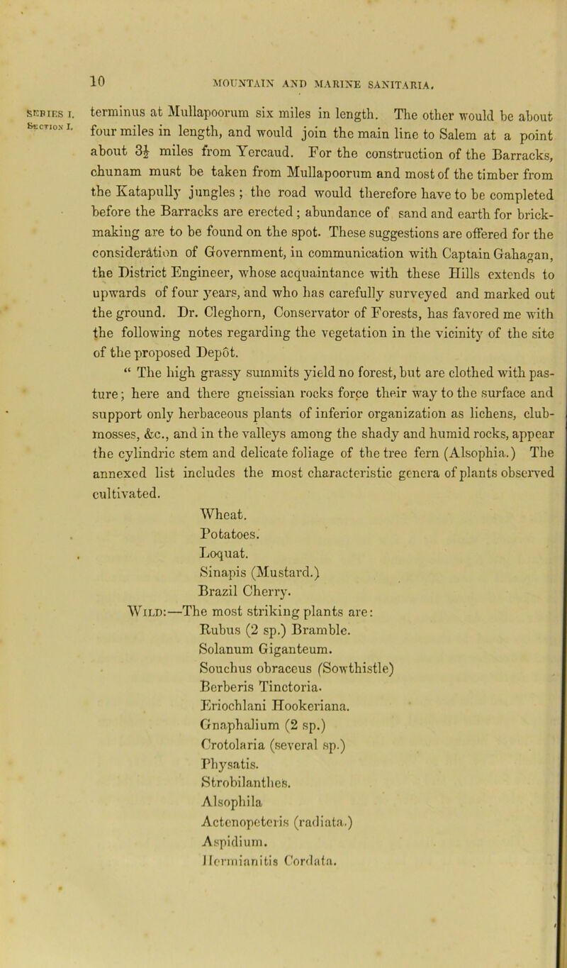 SKBIES I. Section I. terminus at Mullapoorum six miles in length. The other would he about four miles in length, and would join the main line to Salem at a point about miles from Yercaud. For the construction of the Barracks, chunam must be taken from Mullapoorum and most of the timber from theKatapuUy jungles; the road would therefore have to be completed before the Barracks are erected ; abundance of sand and earth for brick- making are to be found on the spot. These suggestions are offered for the considerJbtion of Government, in communication with Captain Gahagan, the District Engineer, w^hose acquaintance with these Hills extends to upwards of four years, and who has carefully surveyed and marked out the ground. Dr. Cleghorn, Conservator of Forests, has favored me with the followdng notes regarding the vegetation in the vicinity of the site of the proposed Depot. “ The high grassy summits yield no forest, but are clothed with pas- ture ; here and there gneissian rocks force their wmy to the surface and support only herbaceous plants of inferior organization as lichens, club- mosses, &c., and in the valleys among the shady and humid rocks, appear the cylindric stem and delicate foliage of the tree fern (Alsophia.) The annexed list includes the most characteristic genera of plants obseived cultivated. Wheat. Potatoes. Loquat. Sinapis (Mustard.) Brazil Cherry. Wild:—The most striking plants are: Rubus (2 sp.) Bramble. Solanum Giganteum. Souchus ohraccus (Sowthistle) Berberis Tinctoria. Eriochlani Hookeriana. Gnaphalium (2 sp.) Crotolaria (several sp.) Physatis. Strobilanthes. Alsophila Actcnopotcris (radiata.) Aspidium. llennianitis Cordafa.