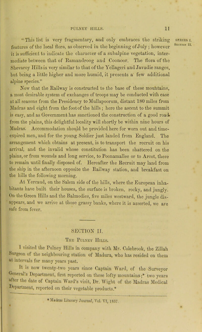 “ Tin’s list is very fragmentary, and only embraces the striking features of the local flora, as observed in the beginning of July ; however it is sufficient to indicate the character of a subalpine vegetation, inter- mediate between that of Ramandroog and Coonoor. The flora of the Shevaroy Hills is very similar to that of the Yellageri and Javadie ranges, but being a little higher and more humid, it presents a few additional alpine species.” Now that the Railway is constructed to the base of these mouhtains, a most desirable system of exchanges of troops may be conducted with ease at all seasons from the Presidency to Mullapoorum, distant 180 miles from Madras and eight from the foot of the hills ; here the ascent to the summit is easy, and as Government has sanctioned the constimction of a good road, from the plains, this delightful locality will shortly be within nine hours of Madras. Accommodation should be provided here for worn out and time- expired men, and for the young Soldier just landed from England. The aiTangement which obtains at present, is to transport the recruit on his arrival, and the invalid whose constitution has been shattered on the plains, or from wounds and long service, to Poonamallee or to Arcot, there to remain until finally disposed of. Hereafter the Recruit may land from the ship in the afternoon opposite the Railway station, and breakfast on the hills the following morning. At Yercaud, on the Salem side of the hills, where the European inha- bitants have built their houses, the surface is broken, rocky, and jungly. On the Green Hills and the Balmodies, five miles westward, the jungle dis- appears, and we arrive at those grassy banks, where it is asserted, we are safe from fever. SECTION II. The Pulney Hills. I visited the Pulney Hills in company with Mr. Colebrook, the Zillah Surgeon of the neighbouring station of Madura, who has resided on them at intervals for many years past. It is now twenty-two years since Captain Ward, of the Surveyor Generals Department, first reported on these lofty mountains;*^ two years after the date of Captain Ward’s visit. Dr. AVight of the Madras Medical Department, reported on their vegetable products.* SKIUES I. Section II. •Madras Lilcrary Journal, Vol. VF, 1837.