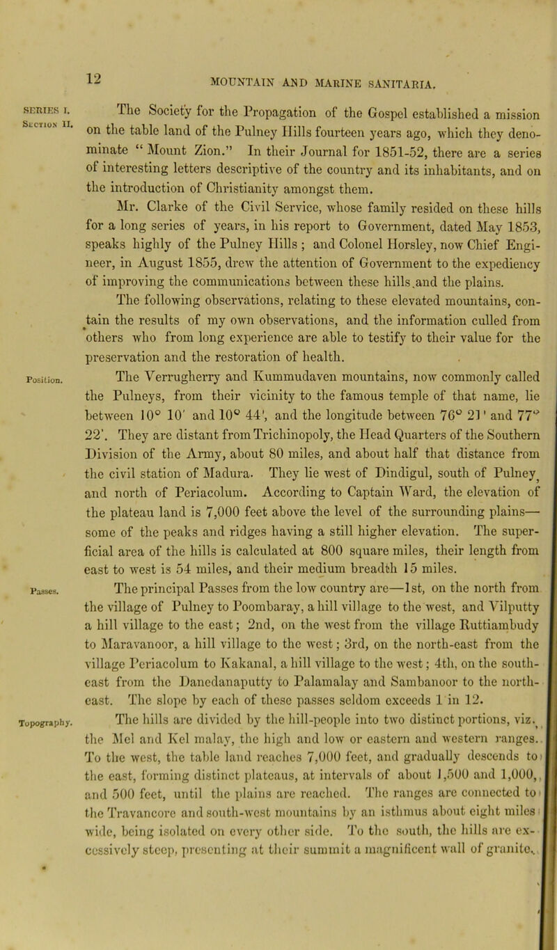 SERIES I. SliCTlOX II. Position. Passes. Topo^aphy. The Society foi’ the Propagation of the Gospel established a mission on the table land of the Pulney Hills fourteen years ago, which they deno- minate “ :Mount Zion.” In their Journal for 1851-52, there are a series of interesting letters descriptive of the country and its inhabitants, and on the introduction of Christianity amongst them. Sir. Clarke of the Civil Service, whose family resided on these hills for a long series of years, in his report to Government, dated May 1853, speaks highly of the Pulney Hills ; and Colonel Horsley, now Chief Engi- neer, in August 1855, drew the attention of Government to the expediency of improving the communications between these hills .and the plains. The following observations, relating to these elevated mountains, con- tain the results of my own observations, and the information culled from others who from long experience are able to testify to their value for the preservation and the restoration of health. The Verrugherry and Kummudaven mountains, now commonly called the Pulneys, from their vicinity to the famous temple of that name, lie betw'een 10° 10' and 10° 44', and the longitude between 76° 21' and 77° 22’. They are distant from Trichinopoly, the Head Quarters of the Southern Division of the Amy, about 80 miles, and about half that distance from the civil station of Madura. They lie west of Dindigul, south of Pulney^ and north of Periacolum. According to Captain Ward, the elevation of the plateau land is 7,000 feet above the level of the surrounding plains— some of the peaks and ridges having a still higher elevation. The super- ficial area of the hills is calculated at 800 square miles, their length from east to west is 54 miles, and their medium breadth 15 miles. The principal Passes from the low country are—1st, on the north from the village of Pulney to Poombaray, a hill village to the west, and Vilputty a hill village to the east; 2nd, on the west from the village Ruttiambudy to Maravanoor, a hill village to the west; 3rd, on the north-east from the village I'eriacolum to Kakanal, a hill village to the west; 4th, on the south- east from the Danedanaputty to Palamalay and Sambanoor to the north- east. The slope by each of these passes seldom exceeds 1 in 12. The hills are divided by the hill-people into two distinct portions, viz. | the Mel and Kel malay, the high and low or eastern and western ranges.. To the west, the table land reaches 7,000 feet, and gradually descends to» the east, forming distinct plateaus, at intervals of about 1,500 and 1,000,,j and 500 feet, until the plains are reached. The ranges are connected to ■ the Travancore and south-west mountains by an isthmus about eight miles ij wide, being isolated on every other side. To the south, the hills are ex- cessively steep, presenting at their summit a magnificent wall of granite..