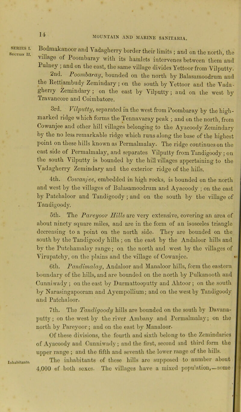 SERIES I. Section IT. Bodmakanoor and Vadagherry border their limits ; and on the nortli, the ^ illa^e of 1 oombaray with its hamlets intervenes between them and Pulney ; and on the east, the same village divides Yettoor from Vilputty. 2nd. Pootiibdray, bounded on the north by Balasamoodrum and the Rettiambiidy Zemindary ; on the south by YYdtoor and the Yada- gheriy Zemindary ; on the east by Yilputty; and on the west hy Travancoie and Coimbatore. 3rd. Vilputty, separated in the west from i’oombaray by the high- marked ridge which forms the Tennavaray peak ; and on the north, from Cowanjee and other hill villages belonging to the Ayacoody Zemindary by the no less remarkable ridge which runs along the base of the highest point on these hills known as Permalmalay. The ridge continues on the east side of Permalmalay, and separates Vilputty from Tandigoody ; on the south Vilputty is bounded by the hill villages appertaining to the Vadagherry Zemindary and the exterior ridge of the hills. 4th. Coivanjee, embedded in high rocks, is bounded on the north and west by the villages of Balasamoodrum and Ayacoody ; on the east by Patchaloor and Tandigoody ; and on the south by the village of Tandigoody. 5th. The Pareyoor Hills are very extensive, covering an area of about ninety square miles, and are in the form of an isosceles triangle decreasing to a point on the north side. They are bounded on the south by the Tandigoody hills ; on the east by the Andaloor hills and by the Putchamalay range; on the north and west by the villages of Virupatchy, on the plains and the village of Cowanjee. 6tb. PoMclimalay, Andaloor and Manaloor hills, form the eastern boundary of the hills, and are bounded on the north by Pulkanooth and Cunniwady ; on the east by Durmattooputty and Ahtoor ; on the soutli by Narasingapooram and Ayempollium; and on the west by Tandigoody and Patchaloor. 7th. The Tandigoody hills are bounded on the south by Davana- putty; on tbe west by the river Ambany and Permalmalay; on the north by Pareyoor; and on the east by Manaloor. Of these divisions, the fourth and sixth belong to the Zemindarics of iVyacoody and Cunniwady ; and the first, second and third form the upper range ; and the fifth and seventh the lower range of the hills. The inhabitants of these hills are .sujiposed to number about 4,000 of both so.xcs. The villages have a mixed popu'atiou,—some Inhabitants.