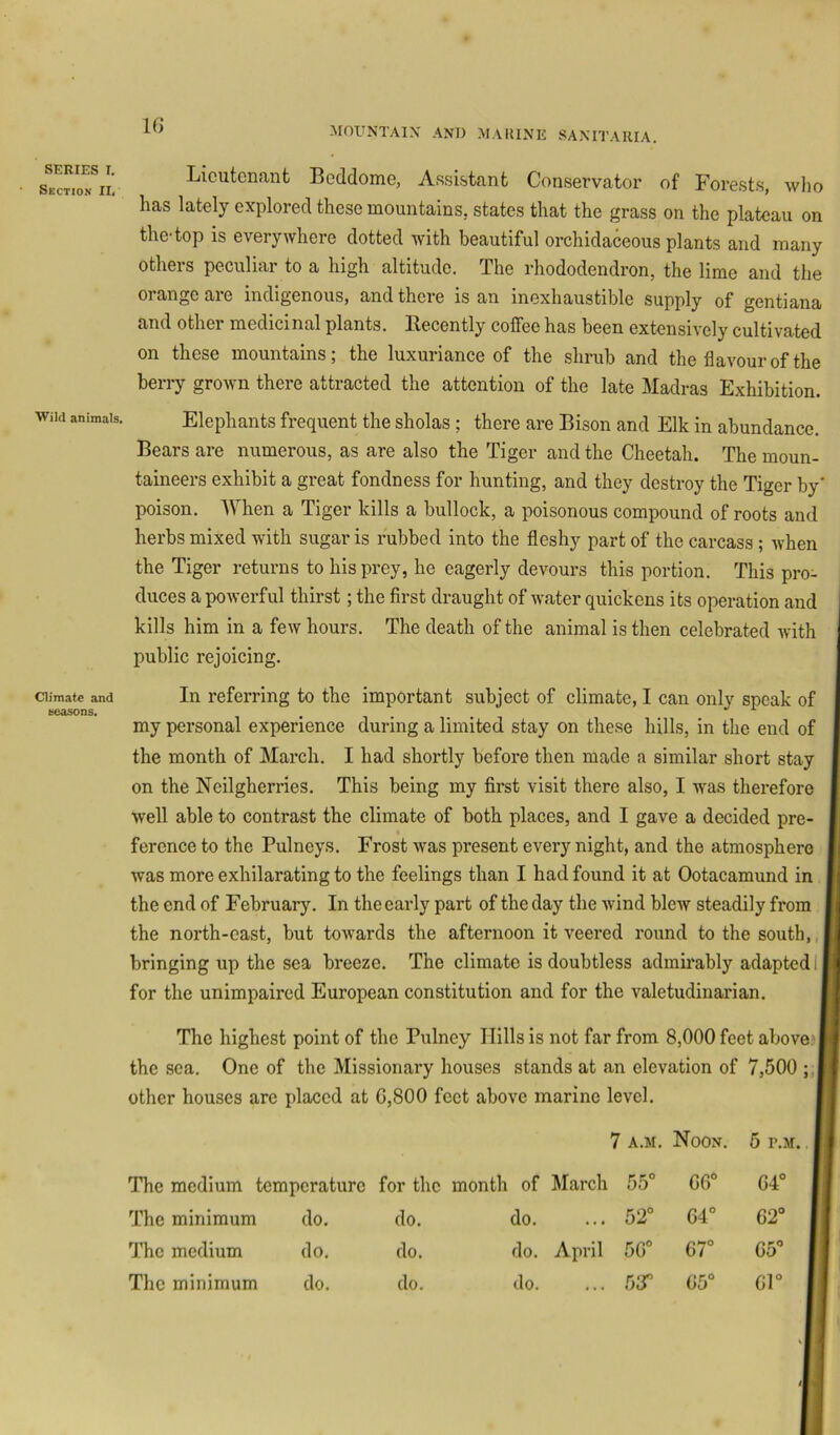 SERIES I. Section II, Wild animals. Climate and seasons. MOUNTAIN' AND MARINE SAXITAKIA. Licutcncant Beddome, Assistant Conservator of Forests, who has lately explored these mountains, states that the grass on the plateau on the-top is everywhere dotted with beautiful orchidaceous plants and many others peculiar to a high altitude. The rhododendron, the lime and the orange are indigenous, and there is an inexhaustible supply of gentiana and othei medicinal plants, Becently coffee has been extensively cultivated on these mountains; the luxuriance of the shrub and the flavour of the berry grown there attracted the attention of the late Madras Exhibition. Elephants frequent the sholas ; there are Bison and Elk in abundance. Bears are numerous, as are also the Tiger and the Cheetah. The moun- taineers exhibit a great fondness for hunting, and they destroy the Tiger by' poison. When a Tiger kills a bullock, a poisonous compound of roots and herbs mixed with sugar is rubbed into the fleshy part of the carcass ; when the Tiger returns to his prey, he eagerly devours this portion. This pro- duces a powerful thirst; the first draught of water quickens its operation and kills him in a few hours. The death of the animal is then celebrated Avith public rejoicing. In referring to the important subject of climate, I can only speak of my personal experience during a limited stay on these hills, in the end of the month of March. I had shortly before then made a similar short stay on the Neilgherries, This being my first visit there also, I was therefore Avell able to contrast the climate of both plaees, and I gave a decided pre- ference to the Pulneys. Frost was present every night, and the atmosphere was more exhilarating to the feelings than I had found it at Ootacamund in the end of February. In the early part of the day the wind bleiv steadily from the north-cast, but toAvards the afternoon it veered round to the south,, bringing up the sea breeze. The climate is doubtless admirably adapted 1 j for the unimpaired European constitution and for the valetudinarian. The highest point of the Pulney Hills is not far from 8,000 feet above the sea. One of the Missionary houses stands at an elevation of 7,500 ;,| other houses are placed at G,800 feet above marine level. 7 A.M. Noon. 5 r.M. The medium temperature for the month of March 55° GG° 64° The minimum do. do. do. ... 52° G4° 62° The medium do. do. do. April 5G° 67° 65° The minimum do. do. do. ... r>sr G5° 61°