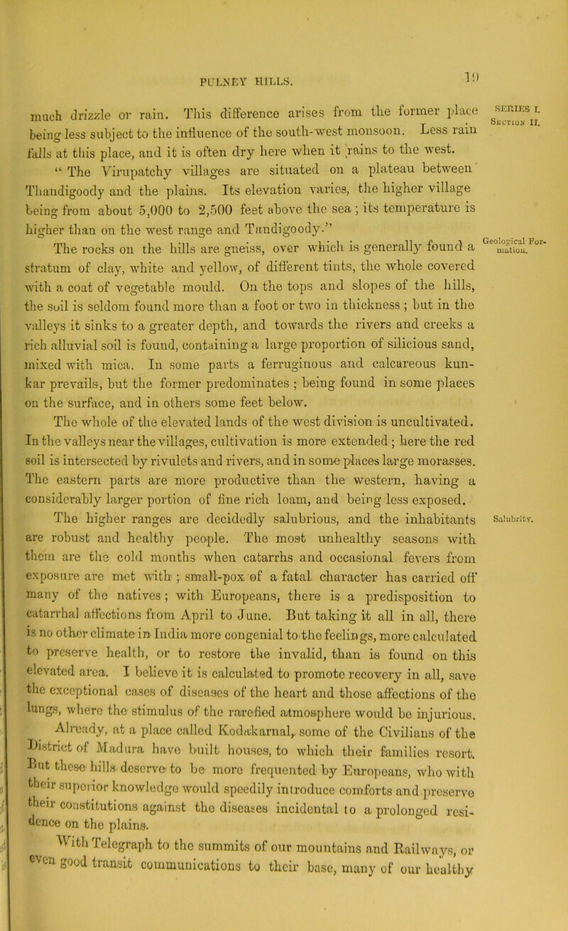 11) much drizzle or rain. Tliis difference arises from the former place being less subject to the influence of the south-west monsoon. Less rain falls at this place, and it is often dry here when it rains to the west. “ The Virupatchy villages are situated on a plateau between Thandigoody and the plains. Its elevation varies, the higher village being from about 5,000 to 2,500 feet above the sea ; its temperature is higher than on the west range and Tandigoody.” The rocks on the hills are gneiss, over which is generally found a stratum of clay, white and yellow, of different tints, the whole covered with a coat of vegetable mould. On the tops and slopes of the hills, the Soil is seldom found more than a foot or two in thickness ; but in the valleys it sinks to a greater depth, and towards the rivers and creeks a rich alluvial soil is found, containing a large proportion of silicious sand, mixed with mica. In some parts a ferruginous and calcareous kun- kar prevails, hut the former predominates ; being found in some places on the surface, and in others some feet below. The whole of the elevated lands of the west division is uncultivated. In the valleys near the villages, cultivation is more extended; here the red soil is intersected by rivulets and rivers, and in some places large morasses. The eastern parts are more productive than the western,, having a considerably larger portion of fine rich loam, and being less exposed. The higher ranges are decidedly salubrious, and the inhabitants are robust and healthy people. The most unhealthy seasons with them are the cold months when catarrhs and occasional fevers from exposure are met with ; small-pox of a fatal character has carried off many of the natives; with Europeans, there is a predisposition to catarrhal afl'ections from April to June. But taking it all in all, there IS no other climatein India more congenial to the feelings, more calculated to preserve health, or to restore the invalid, than is found on this elevated area. I believe it is calculated to promote recovery in all, save the exceptional cases of diseases of the heart and those affections of the lung.s, where the stimulus of the rarefied atmosphere would be injurious. Ab-eady, at a place called Kodakarnal,. some of the Civilians of the Ifistrict of Madura have built houses, to which their families resort. But these hills deserve- to he more frequented by Europeans, who with their supciior knowledge would speedily introduce comforts and preserve their constitutions again.st the diseases incidental to a prolonged resi- dence on the plains. ^Vith Telegraph to the summits of our mountains and Railways, or even good transit communications to their base, many of our healtliy SKRIEB I. SiscTiON IT. Geological For- niutiou. Salubritv.