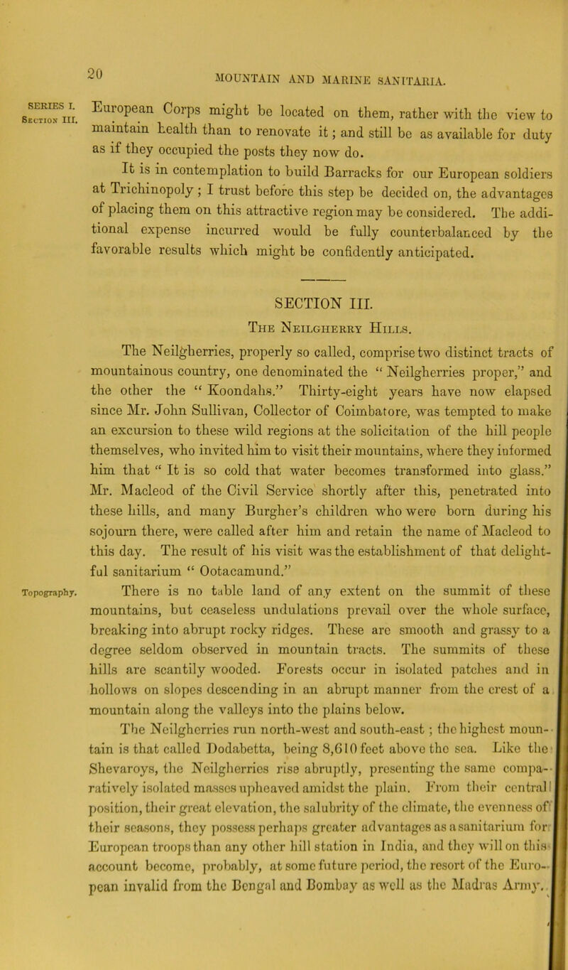 MOUNTAIN AND MARINE SANITARIA. SERIES I. Section III. Topography. European Corps might be located on them, rather with the view to maintain health than to renovate it; and stUl bo as available for duty as if they occupied the posts they now do. It is in contemplation to build Barracks for our European soldiers at Trichinopoly ; I trust before this step be decided on, the advantages of placing them on this attractive region may be considered. The addi- tional expense incurred would be fully counterbalanced by the favorable results which might be confidently anticipated. SECTION III. The Neilgherry Hills, The Neil^herries, properly so called, comprise two distinct tracts of mountainous country, one denominated the “ Neilgherries proper,” and the other the “ Koondahs.” Thirty-eight years have now elapsed since Mr. John Sullivan, Collector of Coimbatore, was tempted to make an excursion to these wild regions at the solicitation of the hill people themselves, who invited him to visit their mountains, where they informed him that “ It is so cold that water becomes transformed into glass.” Mr. Macleod of the Civil Service' shortly after this, penetrated into these hills, and many Burgher’s children who were born during his sojourn there, were called after him and retain the name of Macleod to this day. The result of his visit was the establishment of that delight- ful sanitarium “ Ootacamund.” There is no table land of any extent on the summit of these mountains, but ceaseless undulations prevail over the whole surfocc, breaking into abrupt rocky ridges. These arc smooth and grassy to a degree seldom observed in mountain tracts. The summits of these hills are scantily wooded. Forests occur in isolated patches and in hollows on slopes descending in an abrupt manner from the crest of a mountain along the valleys into the plains below. The Neilgherries run north-west and south-east; the highest moun- tain is that called Dodabetta, being 8,610 feet above the sea. Like the* Shevaroys, the Neilgherries rise abruptly, presenting the same compa-- ratively isolated masses upheaved amidst the plain. From their central 11 position, their great elevation, the salubrity of the climate, the evenness of' I their seasons, they possess perhajis greater advantages as a sanitarium for European troops than any other hill station in India, and they will on tliis^ account become, probably, at some future period, the resort of the Euro—| pean invalid from the Bengal and Bombay as well as the Madras Army,