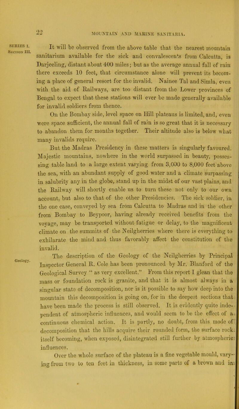 oo MOUNTAIN' AND MARINE SANITARIA. SERIES I. SliCIION 111. Geology. It will be observed from the above table that the nearest mountain sanitarium available for the sick and convalescents from Calcutta, is Darjeeling, distant about 400 miles; but as the average annual fall of rain there exceeds 10 feet, that circumstance alone ivill prevent its becom- ing a place of general resort for the invalid. Nainee Tal and Simla, even with the aid of Railways, are too distant from the Lower provinces of Bengal to expect that these stations will ever be made generally available for invalid soldiers from thence. On the Bombay side, level space on Hill plateaus is limited, and, even were space sufficient, the annual fall of rain is so great that it is necessary to abandon them for months together. Their altitude also is below Avhat many invalids require. But the Madras Presidency in these matters is singularly favoured. Majestic mountains, nowhere in the world surpassed in beauty, posses- sing table land to a large extent varying from 3,0d0 to 8,000 feet above the sea, with an abundant supply of good water and a climate surpassing in salubrity any in the globe, stand up in the midst of our vast plains, and the Railway Avill shortly enable us to turn these not only to our own account, but also to that of the other Presidencies. The sick soldier, in the one case, conveyed by sea from Calcutta to Madras and in the other from Bombay to Beypoor, having already received benefits from the voyage, may be transported without fatigue or delay, to the magnificent climate on the summits of the Neilgherries where there is everything to exhilarate the mind and thus favorably affect the constitution of tlie invalid. The description of the Geology of the Neilgherries by Principal Inspector General R. Cole has been pronounced by Mr, Blanford of the Geological Survey “ as very excellent.” From this report I glean that the mass or foundation rock is granite, and that it is almost always in a singular state of decomposition, nor is it possible to say how deep into the mountain this decomposition is going on, for in the deepest sections that i have been made the process is still observed. It is evidently quite indc-- pendent of atmospheric influences, and would seem to be the efiect of a. continuous chemical action. It is partly, no doubt, from this mode of decomposition that the hills acquire their rounded form, the surface rock, itself becoming, when exposed, disintegrated still further by atmospheric, influences. Over the whole surface of the plateau is a fine vegetable mould, vary- ing from two to ten feet in thickness, in some parts of a brown and im