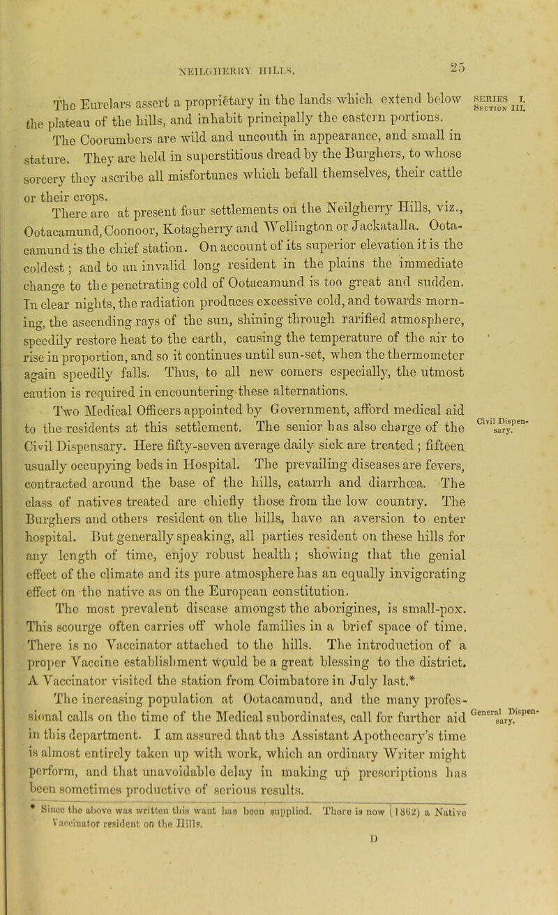 NElLfillERHV HlLI.S. 2 The Eurckrs assert a proprietary in the lands wliicli extend hclow (.he plateau of the hills, and inhabit principally the eastern portions. The Coorumbers are wild and uncouth in appearance, and small in sbiture. They are held in superstitious dread by the Burghers, to whose sorcery they ascribe all misfortunes which befall themselves, their cattle or their crops. . tt-h There arc at pi’csent four settlements on the Neilghciry Hills, viz., Ootacaraund, Coonoor, Kotagherry and AYcllington or Jackatalla. Oota- camund is the chief station. On account of its superior elevation it is the coldest; and to an invalid long resident in the plains the immediate change to the penetrating cold of Ootacamund is too great and sudden. In clear nights, the radiation produces excessive cold, and towards morn- ing, the ascending rays of the sun, shining through rarified atmosphere, speedily restore heat to the earth, causing the temperature of the air to rise in proportion, and so it continues until sun-set, when the thermometer again speedily falls. Thus, to all new comers especially, the utmost caution is required in encountering these alternations. Two Medical Officers appointed by Government, afford medical aid to the residents at this settlement. The senior has also charge of the Civil Dispensary. Here fifty-seven average daily sick are treated ; fifteen usually occupying beds in Hospital. The prevailing diseases are fevers, contracted around the base of the hills, catarrh and diarrhoea. The class of natives treated are chiefly those from the low country. The Burghers and others resident on the hills, have an aversion to enter hospital. But generally speaking, all parties resident on these hills for any length of time, enjoy robust health ; showing that the genial effect of the climate and its pure atmosphere has an equally invigorating effect on the native as on the European constitution. The most prevalent disease amongst the aborigines, is small-pox. This .scourge often carries off whole families in a brief space of time. There is no Vaccinator attached to the hills. The introduction of a pro]:)cr Vaccine establishment would be a great blessing to the district, A Vaccinator visited the station from Coimbatore in July last.* The increasing population at Ootacamund, and the many profes- sional calls on the time of the Medical subordinale.s, call for further aid in this department. I am as.«ured that the Assistant Apothecary’s time is almost entirely taken up with work, which an ordinary Writer might perform, and that unavoidable delay in making up prescriptions has been sometimes productive of serious results. • Since the above wa.s written this want has boon supplied. There is now (1802) a Native Vaccinator resident on the Hills. SERIES T. Skctio.v III. Civil Dispen- sary. General Dispen- sary. IJ