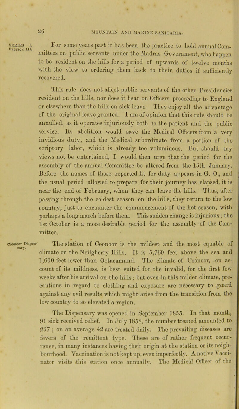 Section III. Ooonoor Dispen- sary. 2G MOUNTAIN AND MARINE SANITARIA. mittees on public servants under the Madras Government, who happen to be resident on the hills for a period of upAvards of twelve months with the view to ordering them back to their duties if sufficiently recovered. This rule does not affect public servants of the other Presidencies resident on the hills, nor does it bear on Officers proceeding to England or elsewhere than the hills on sick leave. They enjoy all the advantage of the original leave granted. I am of opinion that this rule should be annulled, as it operates injuriously both to the patient and the public service. Its abolition would save the Medical Officers from a very invidious duty, and the Medical subordinate from a portion of the scriptory labor, which is already too voluminous. But should my vieAvs not be entertained, I would then urge that the period for the assembly of the annual Committee be altered from the 1.5th January. Before the names of those reported fit for duty appears in G. 0., and the usual period allowed to prepare for their journey has elapsed, it is near the end of Februaiy, when they can leave the hills. Thus, after passing through the coldest season on the hills, they return to the low country, just to encounter the commencement of the hot season, with perhaps a long march before them. This sudden change is injurious ; the 1st October is a more desirable period for the assembly of the Com- mittee. The station of Coonoor is the mildest and the most equable of climate on the Neilgherry Hills. It is 5,760 feet above the sea and 1,600 feet lower than Ootacamund. The climate of Coonoor, on ac- count of its mildness, is best suited for the invalid, for the first few weeks after his arrival on the hills; but even in this milder climate, pre- cautions in regal’d to clothing and exposure are necessary to guard against any evil results Avhich might arise from the transition from the low country to so elevated a region. The Di.spensary was opened in September 1855. In that month, 91 sick received relief. In July 1858, the number treated amounted to 257 ; on an average 42 arc treated daily. The prevailing diseases are fevers of the remittent type. These are of rather frequent occur- rence, in many in.stanccs having their origin at the station or its neigh- bourhood. Vaccination is not kept up, even imperfectly. A native Vacci- nator visits .this .station once annually. The Medical Officer of the