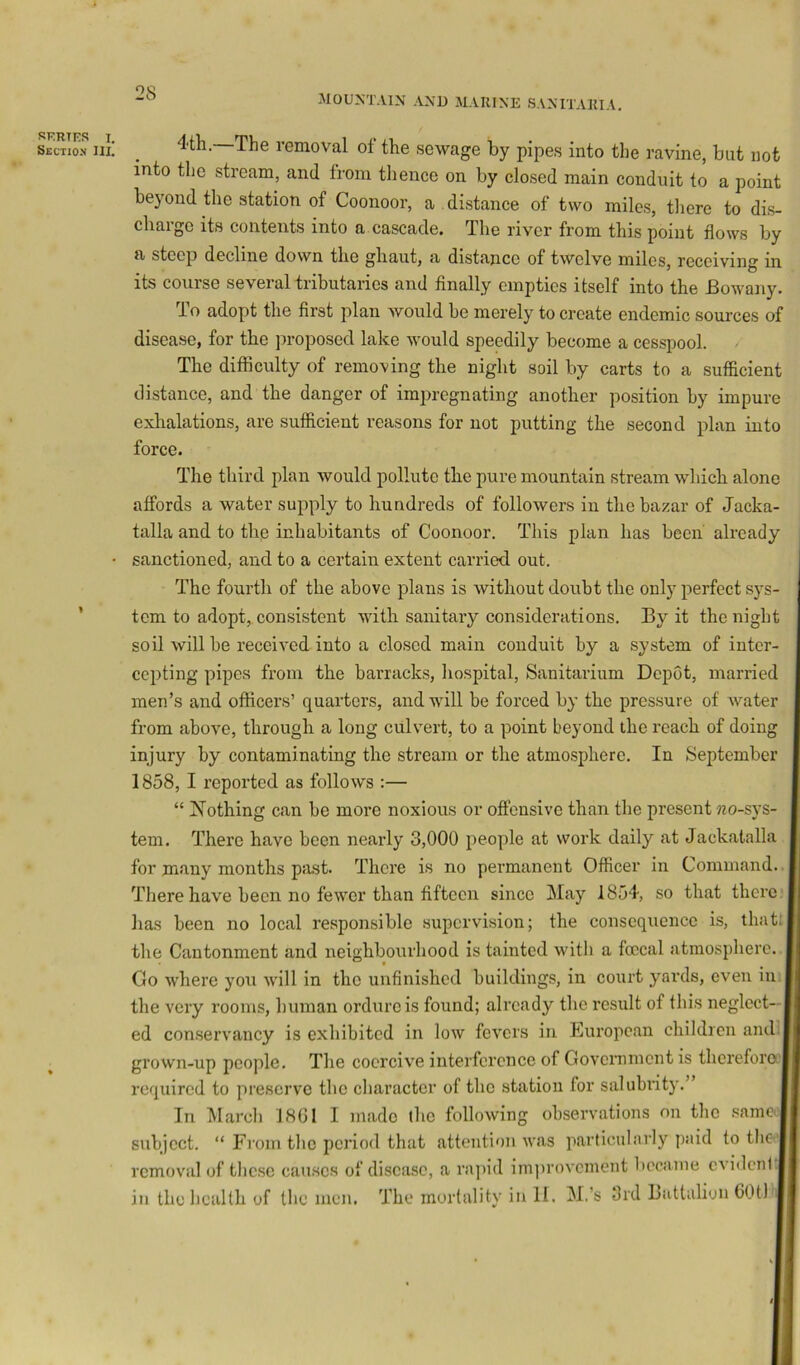 28 MOUNTAIN AND MAIUNE SANITAKIA. SKRTKS I, Section III. 4th. The removal of the sewage by pipes into the ravine, but not into the stream, and from thence on by closed main conduit to a point beyond the station of Coonoor, a . distance of two miles, tiiere to dis- charge its contents into a cascade. The river from this point flows by a steep decline down the ghaut, a distance of twelve miles, receiving in its course several tributaries and finally empties itself into the Bowany. io adopt the first plan would be merely to create endemic sources of disease, for the proposed lake would speedily become a cesspool. The difficulty of removing the night soil by carts to a sufficient distance, and the danger of impregnating another position by impure exhalations, are sufficient reasons for not putting the second plan into force. The third plan would pollute the pure mountain stream which alone affords a water supply to hundreds of followers in the bazar of Jacka- talla and to the inhabitants of Coonoor. This plan has been already sanctioned, and to a certain extent carried out. The fourth of the above plans is without doubt the only perfect sys- tem to adopt, consistent with sanitary considerations. By it the night soil will be received into a closed main conduit by a system of inter- cepting pipes from the barracks, liospital. Sanitarium Depot, married men’s and officers’ quarters, and will be forced by the pressure of Avater from above, through a long culvert, to a point beyond the reach of doing injury by contaminating the stream or the atmosphere. In September 1858,1 reported as follows :— “ Nothing can be more noxious or oft'ensive than the present jzo-sys- tem. There have been nearly 3,000 people at work daily at Jackalalla for many months psist. There is no permanent Officer in Command..! There have been no fewer than fifteen since May 1854, so that there, has been no local responsible supervision; the consequence is, that; tlie Cantonment and neighbourhood is tainted with a foccal atmosphere. Go where you will in the unfinished buildings, in court yards, even in tlie very rooms, human ordure is found; already the result of this neglect—I ed conservancy is exhibited in low fevers in European children and | grown-up people. The coercive interference of Government is thereforaj required to preserve the character of the station for salubrity.’ In March J8G1 I made the following observations on the samcij subject. “ Fi'om the period that attention was particularly paid to tlie j removal of these causes of disease, a ra]>id imjirovcment became cA'iilent.