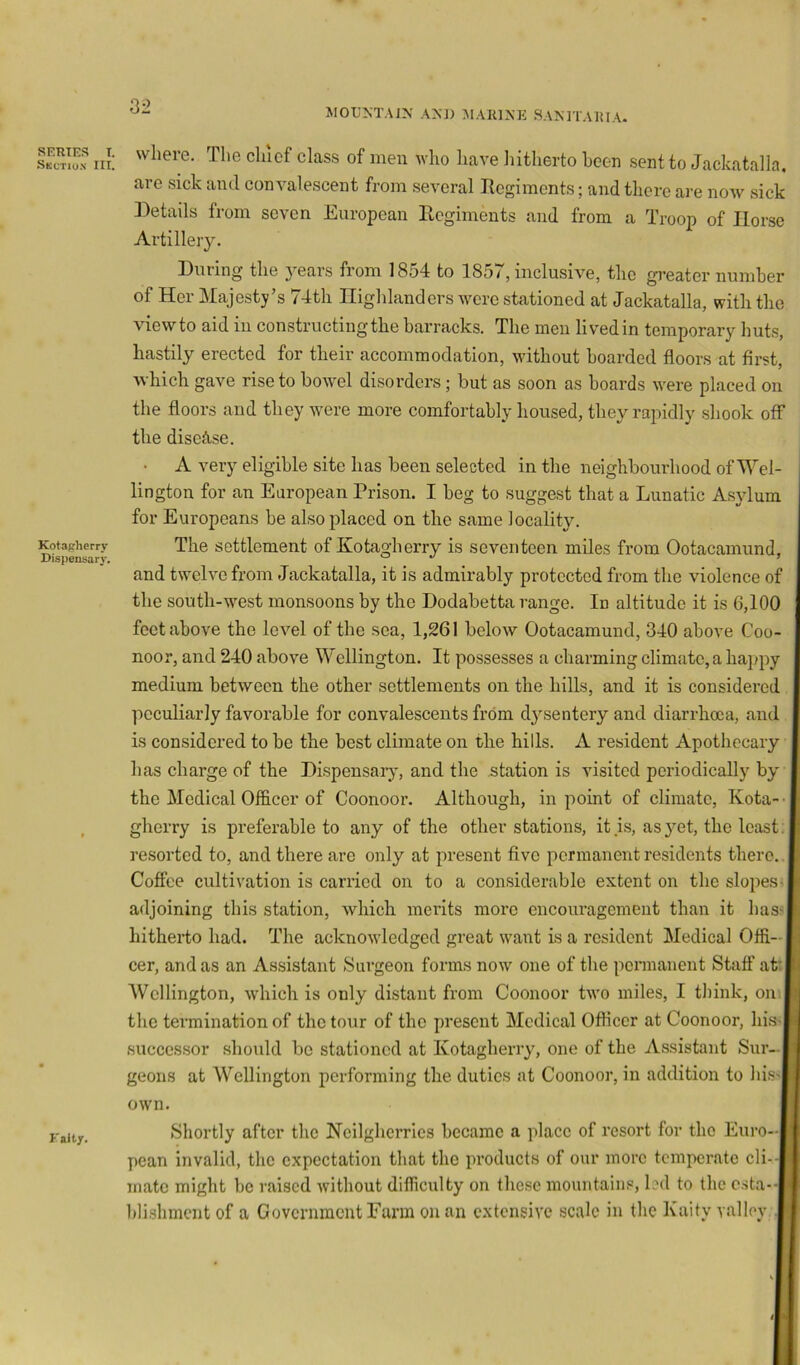 Son III: class of men who have liitherto been sent to Jackatalla, are sick and convalescent from several Regiments; and there are now sick ])etails trom seven European Regiments and from a Troop of Horse Artillery. During the }^ears from 1854 to 1857, inclusive, the gi'eater number of Her Majesty’s 74th Highlanders were stationed at Jackatalla, with the viewto aid in constructing the barracks. The men lived in temporary huts, hastily erected for their accommodation, without boarded floors at first, which gave rise to bowel disorders; but as soon as boards were placed on the floors and they w^ere more comfortably housed, they rapidly shook off the diseft.se. A very eligible site has been selected in the neighbourhood of Wel- lington for an European Prison. I beg to suggest that a Lunatic Asylum for Europeans be also placed on the same ]ocalit^^ and twelve from Jackatalla, it is admirably protected from the violence o the south-west monsoons by the Dodabetta range. In altitude it is 6,10( feet above the level of the sea, 1,261 below Ootacamund, 340 above Coo noor, and 240 above Wellington. It possesses a charming climate, a happ; medium between the other settlements on the hills, and it is considerei peculiarly favorable for convalescents from dysentery and diarrhoea, am is considered to be the best climate on the hills. A resident Apothccan has charge of the Dispensaiy, and the station is visited periodically bA the Medical Officer of Coonoor. Although, in point of climate, Kota gherry is preferable to any of the other stations, it is, as yet, the leas resorted to, and there are only at present five permanent residents there Coffee cultivation is carried on to a considerable extent on the slope; adjoining this station, which merits more encouragement than it hai hitherto had. The acknowledged great want is a resident Medical Offi- cer, and as an Assistant >Surgeon forms now one of the pennanent Staff ai Wellington, which is only distant from Coonoor two miles, I think, on the termination of the tour of the present Medical Officer at Coonoor, hif successor should bo stationed at Kotagherry, one of the Assistant Sur- geons at Wellington performing the duties at Coonoor, in addition to his own. Shortly after the Neilgherries became a place of resort for the Euro- pean invalid, the expectation that the products of our more temperate cli- mate might be raised without difficulty on the.se mountains, led to the e.sta- lili.shment of a Government Farm on an extensive scale in the Kaity valley Kotapherry Dispensary. The settlement of Kotagherry is seventeen miles from Ootacamund
